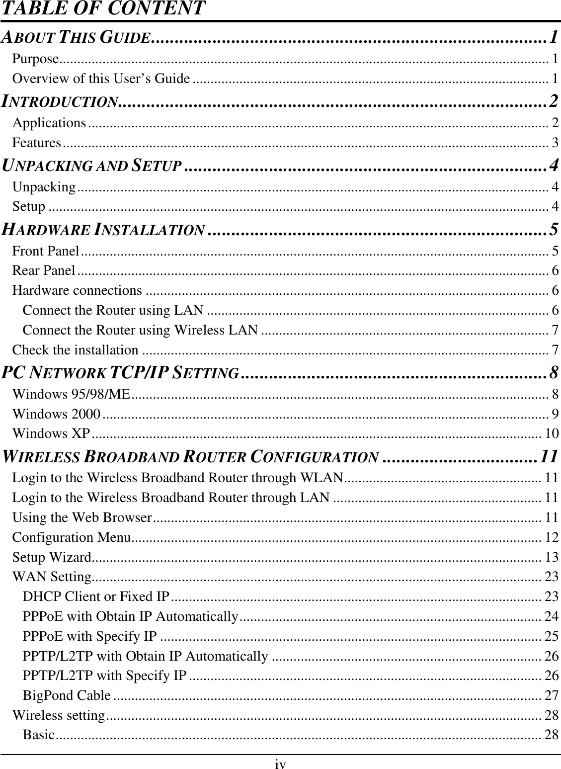 iv TABLE OF CONTENT ABOUT THIS GUIDE....................................................................................1 Purpose........................................................................................................................................ 1 Overview of this User’s Guide................................................................................................... 1 INTRODUCTION...........................................................................................2 Applications................................................................................................................................ 2 Features....................................................................................................................................... 3 UNPACKING AND SETUP.............................................................................4 Unpacking................................................................................................................................... 4 Setup ........................................................................................................................................... 4 HARDWARE INSTALLATION........................................................................5 Front Panel.................................................................................................................................. 5 Rear Panel................................................................................................................................... 6 Hardware connections ................................................................................................................ 6 Connect the Router using LAN ............................................................................................... 6 Connect the Router using Wireless LAN ................................................................................ 7 Check the installation ................................................................................................................. 7 PC NETWORK TCP/IP SETTING.................................................................8 Windows 95/98/ME.................................................................................................................... 8 Windows 2000............................................................................................................................ 9 Windows XP............................................................................................................................. 10 WIRELESS BROADBAND ROUTER CONFIGURATION.................................11 Login to the Wireless Broadband Router through WLAN....................................................... 11 Login to the Wireless Broadband Router through LAN .......................................................... 11 Using the Web Browser............................................................................................................ 11 Configuration Menu.................................................................................................................. 12 Setup Wizard............................................................................................................................. 13 WAN Setting............................................................................................................................. 23 DHCP Client or Fixed IP....................................................................................................... 23 PPPoE with Obtain IP Automatically.................................................................................... 24 PPPoE with Specify IP .......................................................................................................... 25 PPTP/L2TP with Obtain IP Automatically ........................................................................... 26 PPTP/L2TP with Specify IP.................................................................................................. 26 BigPond Cable....................................................................................................................... 27 Wireless setting......................................................................................................................... 28 Basic....................................................................................................................................... 28 