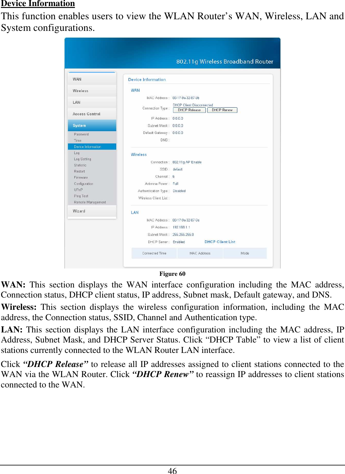 46 Device Information This function enables users to view the WLAN Router’s WAN, Wireless, LAN and System configurations.  Figure 60 WAN:  This  section  displays  the  WAN  interface  configuration  including  the  MAC  address, Connection status, DHCP client status, IP address, Subnet mask, Default gateway, and DNS.  Wireless:  This  section  displays  the  wireless  configuration  information,  including  the  MAC address, the Connection status, SSID, Channel and Authentication type. LAN: This section displays the LAN interface configuration including the MAC address, IP Address, Subnet Mask, and DHCP Server Status. Click “DHCP Table” to view a list of client stations currently connected to the WLAN Router LAN interface. Click “DHCP Release” to release all IP addresses assigned to client stations connected to the WAN via the WLAN Router. Click “DHCP Renew” to reassign IP addresses to client stations connected to the WAN. 