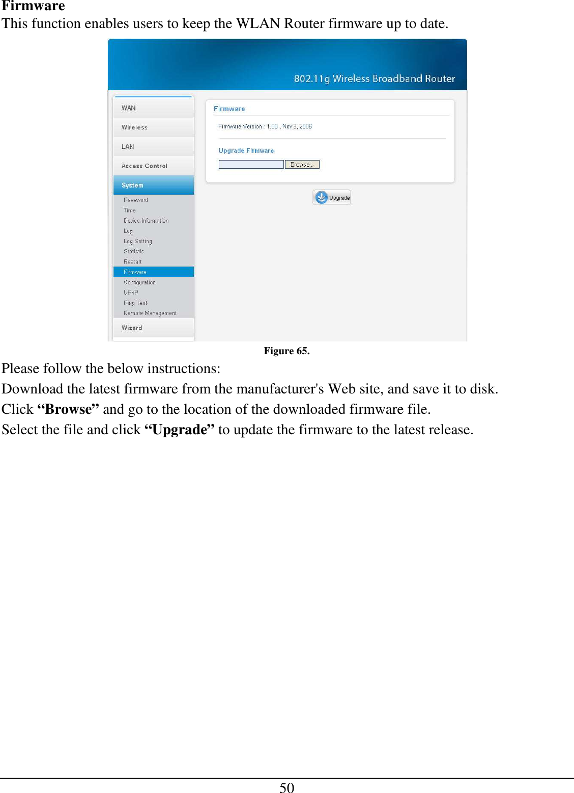 50 Firmware This function enables users to keep the WLAN Router firmware up to date.  Figure 65. Please follow the below instructions: Download the latest firmware from the manufacturer&apos;s Web site, and save it to disk. Click “Browse” and go to the location of the downloaded firmware file. Select the file and click “Upgrade” to update the firmware to the latest release. 