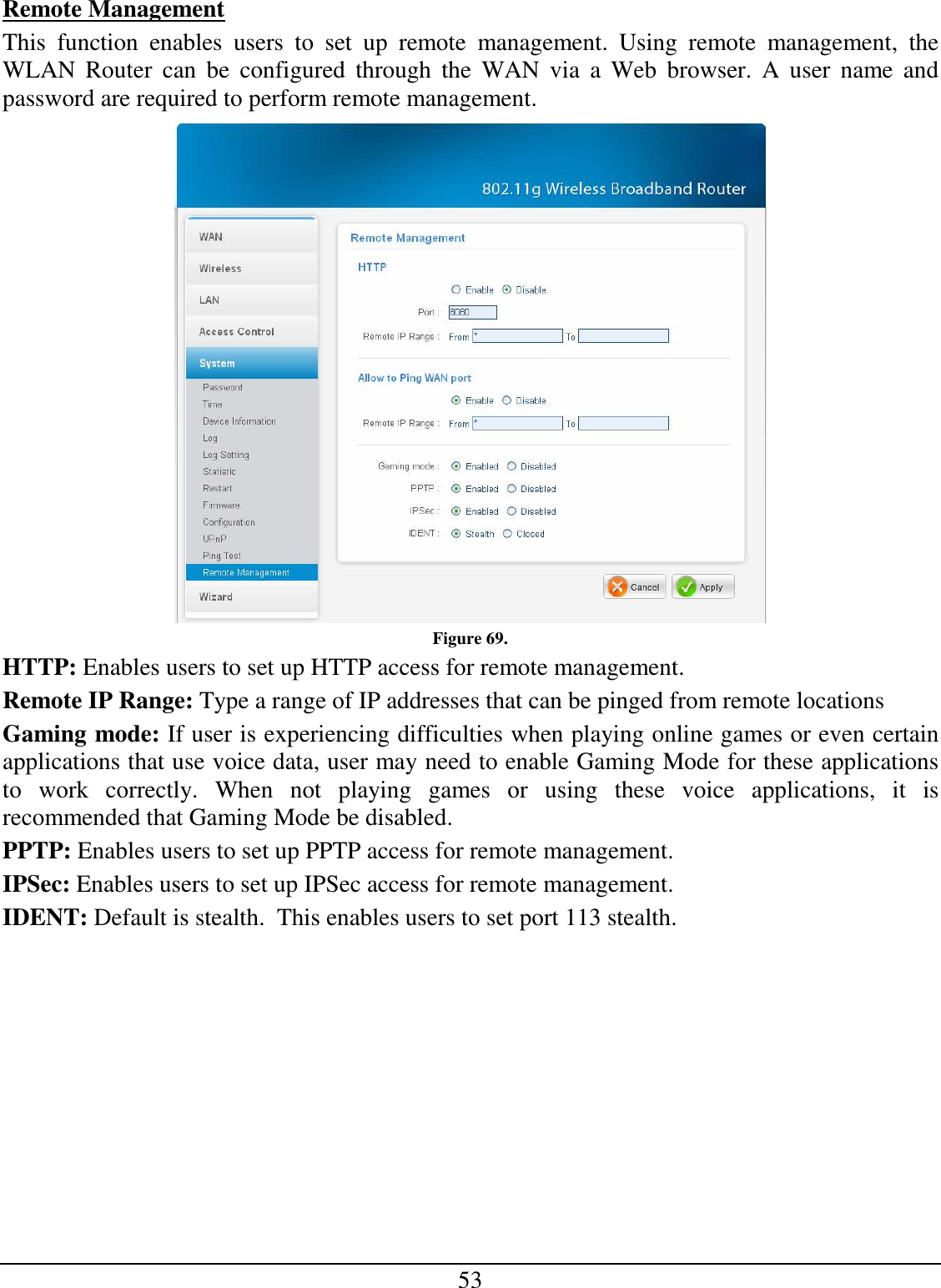 53 Remote Management This  function  enables  users  to  set  up  remote  management.  Using  remote  management,  the WLAN  Router  can  be  configured  through  the  WAN  via  a  Web  browser.  A  user  name  and password are required to perform remote management.  Figure 69. HTTP: Enables users to set up HTTP access for remote management. Remote IP Range: Type a range of IP addresses that can be pinged from remote locations Gaming mode: If user is experiencing difficulties when playing online games or even certain applications that use voice data, user may need to enable Gaming Mode for these applications to  work  correctly.  When  not  playing  games  or  using  these  voice  applications,  it  is recommended that Gaming Mode be disabled. PPTP: Enables users to set up PPTP access for remote management. IPSec: Enables users to set up IPSec access for remote management. IDENT: Default is stealth.  This enables users to set port 113 stealth.    