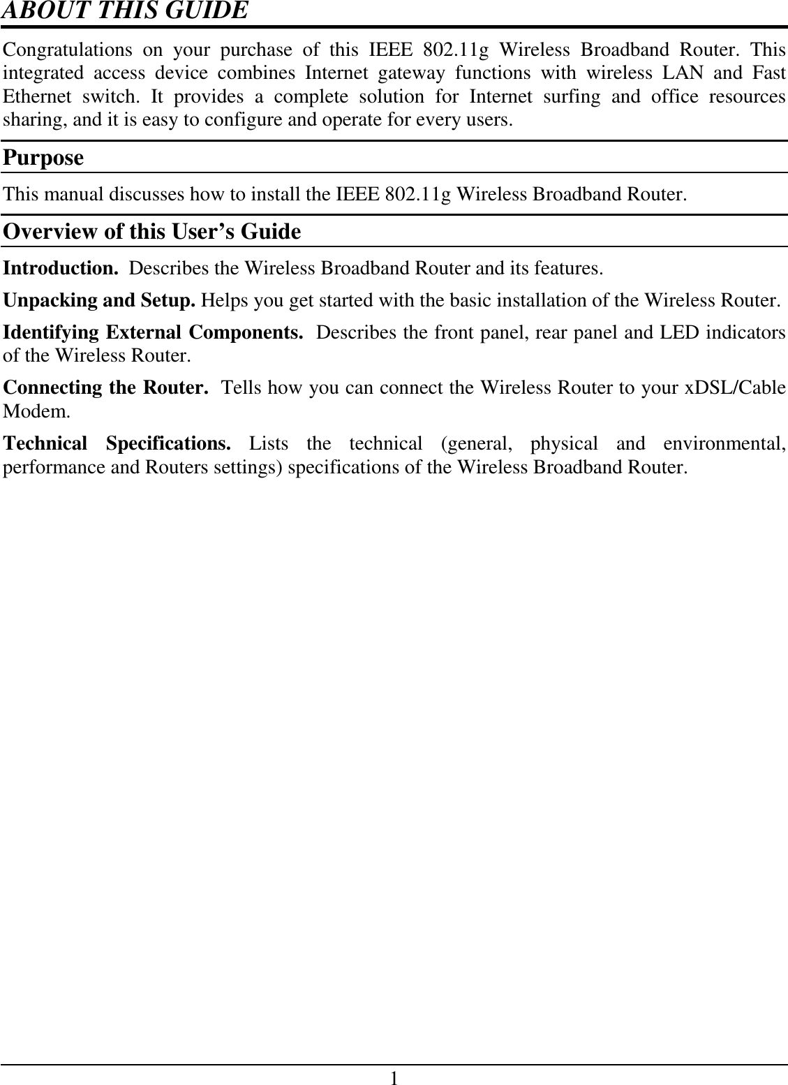 1 ABOUT THIS GUIDE Congratulations  on  your  purchase  of  this  IEEE  802.11g  Wireless  Broadband  Router.  This integrated  access  device  combines  Internet  gateway  functions  with  wireless  LAN  and  Fast Ethernet  switch.  It  provides  a  complete  solution  for  Internet  surfing  and  office  resources sharing, and it is easy to configure and operate for every users. Purpose This manual discusses how to install the IEEE 802.11g Wireless Broadband Router. Overview of this User’s Guide Introduction.  Describes the Wireless Broadband Router and its features. Unpacking and Setup. Helps you get started with the basic installation of the Wireless Router. Identifying External Components.  Describes the front panel, rear panel and LED indicators of the Wireless Router. Connecting the Router.  Tells how you can connect the Wireless Router to your xDSL/Cable Modem. Technical  Specifications.  Lists  the  technical  (general,  physical  and  environmental, performance and Routers settings) specifications of the Wireless Broadband Router. 