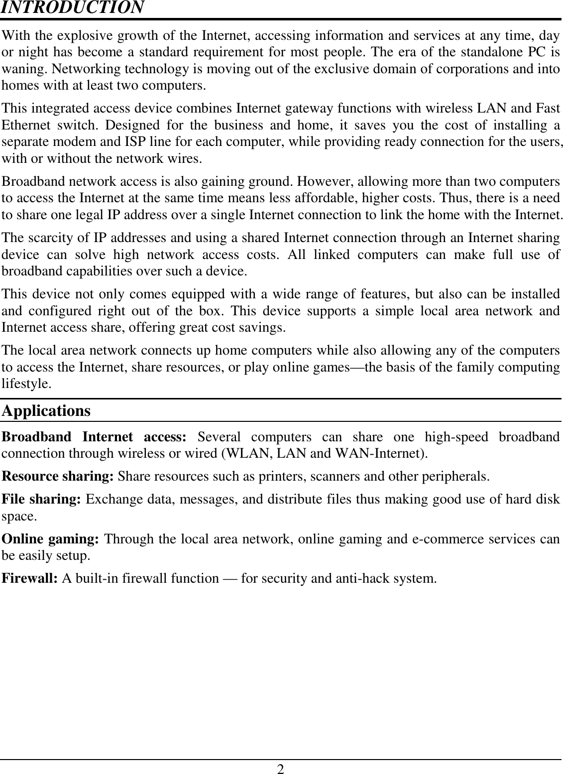 2 INTRODUCTION With the explosive growth of the Internet, accessing information and services at any time, day or night has become a standard requirement for most people. The era of the standalone PC is waning. Networking technology is moving out of the exclusive domain of corporations and into homes with at least two computers.  This integrated access device combines Internet gateway functions with wireless LAN and Fast Ethernet  switch.  Designed  for  the  business  and  home,  it  saves  you  the  cost  of  installing  a separate modem and ISP line for each computer, while providing ready connection for the users, with or without the network wires. Broadband network access is also gaining ground. However, allowing more than two computers to access the Internet at the same time means less affordable, higher costs. Thus, there is a need to share one legal IP address over a single Internet connection to link the home with the Internet.  The scarcity of IP addresses and using a shared Internet connection through an Internet sharing device  can  solve  high  network  access  costs.  All  linked  computers  can  make  full  use  of broadband capabilities over such a device.  This device not only comes equipped with a wide range of features, but also can be installed and  configured  right  out  of  the  box.  This  device  supports  a  simple  local  area  network  and Internet access share, offering great cost savings.  The local area network connects up home computers while also allowing any of the computers to access the Internet, share resources, or play online games—the basis of the family computing lifestyle. Applications Broadband  Internet  access:  Several  computers  can  share  one  high-speed  broadband connection through wireless or wired (WLAN, LAN and WAN-Internet). Resource sharing: Share resources such as printers, scanners and other peripherals. File sharing: Exchange data, messages, and distribute files thus making good use of hard disk space. Online gaming: Through the local area network, online gaming and e-commerce services can be easily setup. Firewall: A built-in firewall function — for security and anti-hack system. 