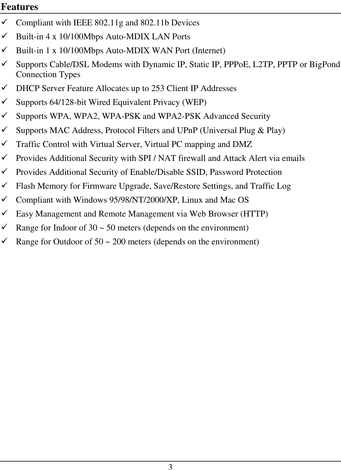 3 Features  Compliant with IEEE 802.11g and 802.11b Devices  Built-in 4 x 10/100Mbps Auto-MDIX LAN Ports  Built-in 1 x 10/100Mbps Auto-MDIX WAN Port (Internet)  Supports Cable/DSL Modems with Dynamic IP, Static IP, PPPoE, L2TP, PPTP or BigPond   Connection Types  DHCP Server Feature Allocates up to 253 Client IP Addresses  Supports 64/128-bit Wired Equivalent Privacy (WEP)  Supports WPA, WPA2, WPA-PSK and WPA2-PSK Advanced Security  Supports MAC Address, Protocol Filters and UPnP (Universal Plug &amp; Play)  Traffic Control with Virtual Server, Virtual PC mapping and DMZ  Provides Additional Security with SPI / NAT firewall and Attack Alert via emails  Provides Additional Security of Enable/Disable SSID, Password Protection  Flash Memory for Firmware Upgrade, Save/Restore Settings, and Traffic Log  Compliant with Windows 95/98/NT/2000/XP, Linux and Mac OS  Easy Management and Remote Management via Web Browser (HTTP)   Range for Indoor of 30 ~ 50 meters (depends on the environment)  Range for Outdoor of 50 ~ 200 meters (depends on the environment) 