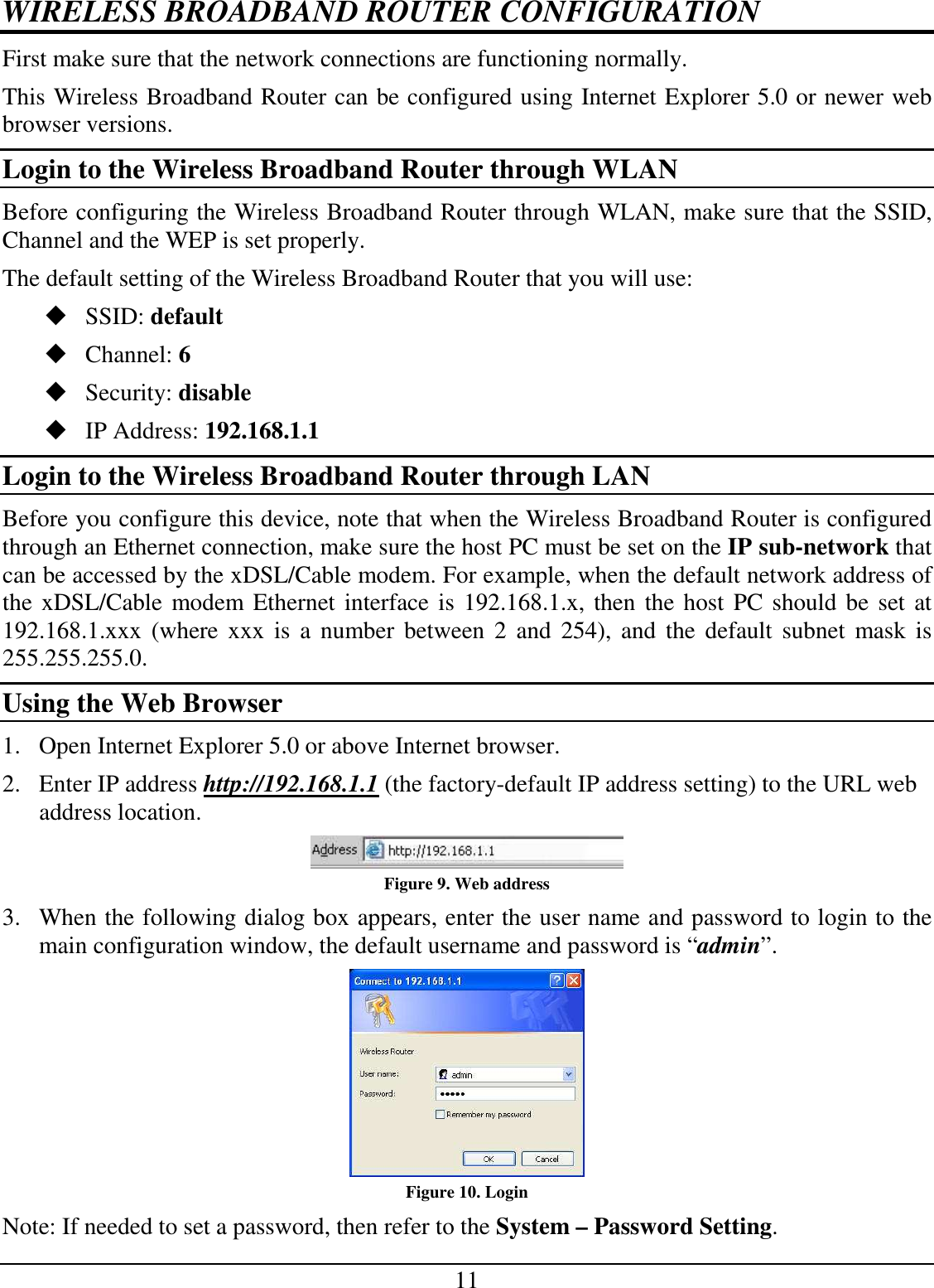 11 WIRELESS BROADBAND ROUTER CONFIGURATION First make sure that the network connections are functioning normally.  This Wireless Broadband Router can be configured using Internet Explorer 5.0 or newer web browser versions. Login to the Wireless Broadband Router through WLAN Before configuring the Wireless Broadband Router through WLAN, make sure that the SSID, Channel and the WEP is set properly. The default setting of the Wireless Broadband Router that you will use:  SSID: default  Channel: 6  Security: disable  IP Address: 192.168.1.1 Login to the Wireless Broadband Router through LAN Before you configure this device, note that when the Wireless Broadband Router is configured through an Ethernet connection, make sure the host PC must be set on the IP sub-network that can be accessed by the xDSL/Cable modem. For example, when the default network address of the xDSL/Cable modem Ethernet interface is 192.168.1.x, then the host PC should be set at 192.168.1.xxx (where  xxx  is  a  number between  2  and  254),  and  the  default  subnet  mask  is 255.255.255.0. Using the Web Browser 1. Open Internet Explorer 5.0 or above Internet browser. 2. Enter IP address http://192.168.1.1 (the factory-default IP address setting) to the URL web address location.  Figure 9. Web address 3. When the following dialog box appears, enter the user name and password to login to the main configuration window, the default username and password is “admin”.  Figure 10. Login Note: If needed to set a password, then refer to the System – Password Setting. 