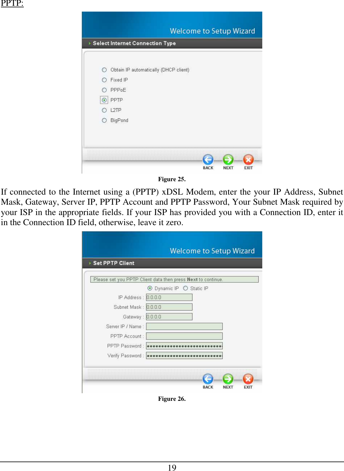 19 PPTP:  Figure 25. If connected to the Internet using a (PPTP) xDSL Modem, enter the your IP Address, Subnet Mask, Gateway, Server IP, PPTP Account and PPTP Password, Your Subnet Mask required by your ISP in the appropriate fields. If your ISP has provided you with a Connection ID, enter it in the Connection ID field, otherwise, leave it zero.   Figure 26. 