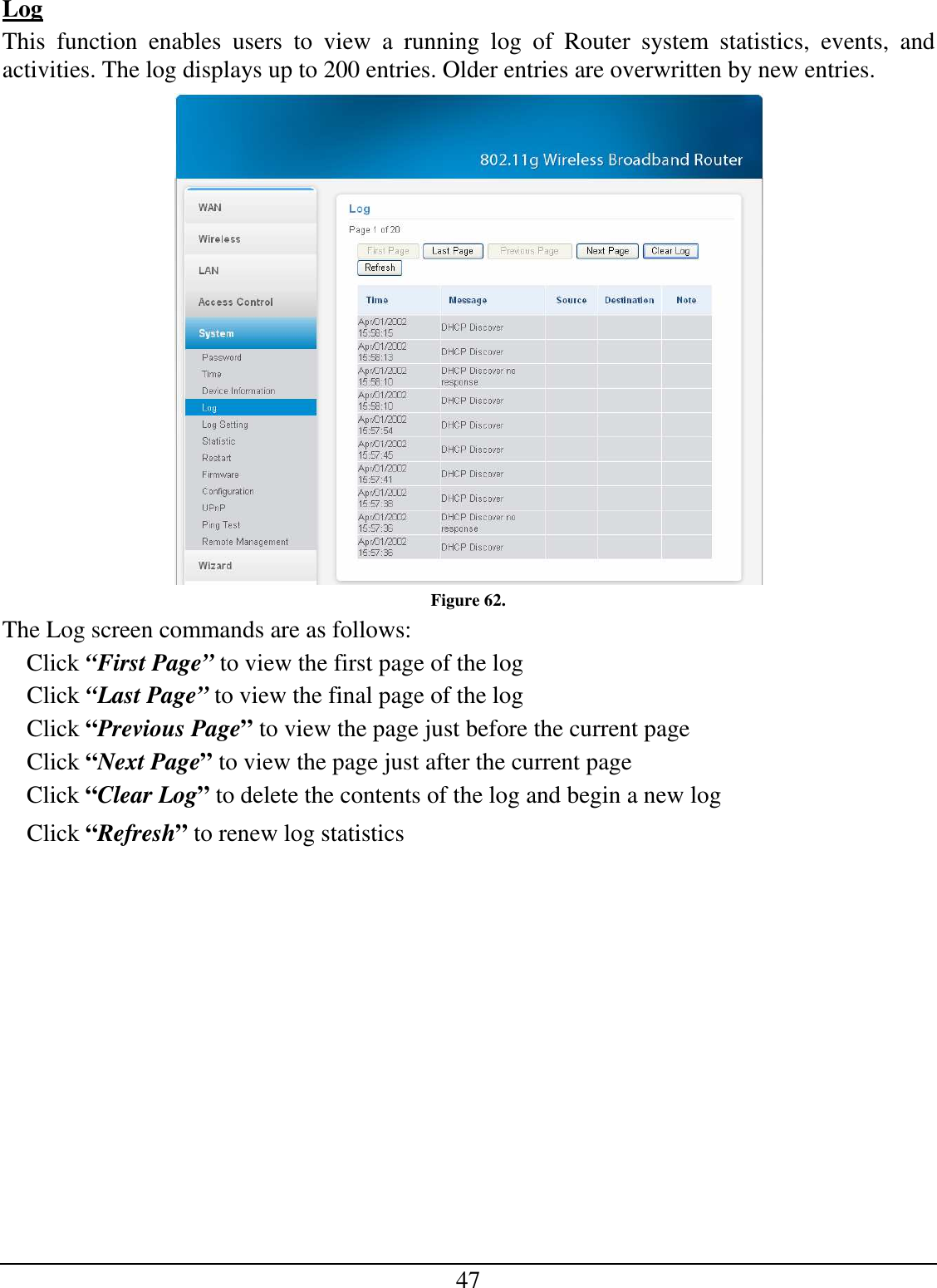 47 Log This  function  enables  users  to  view  a  running  log  of  Router  system  statistics,  events,  and activities. The log displays up to 200 entries. Older entries are overwritten by new entries.   Figure 62. The Log screen commands are as follows: Click “First Page” to view the first page of the log Click “Last Page” to view the final page of the log Click “Previous Page” to view the page just before the current page Click “Next Page” to view the page just after the current page Click “Clear Log” to delete the contents of the log and begin a new log Click “Refresh” to renew log statistics 