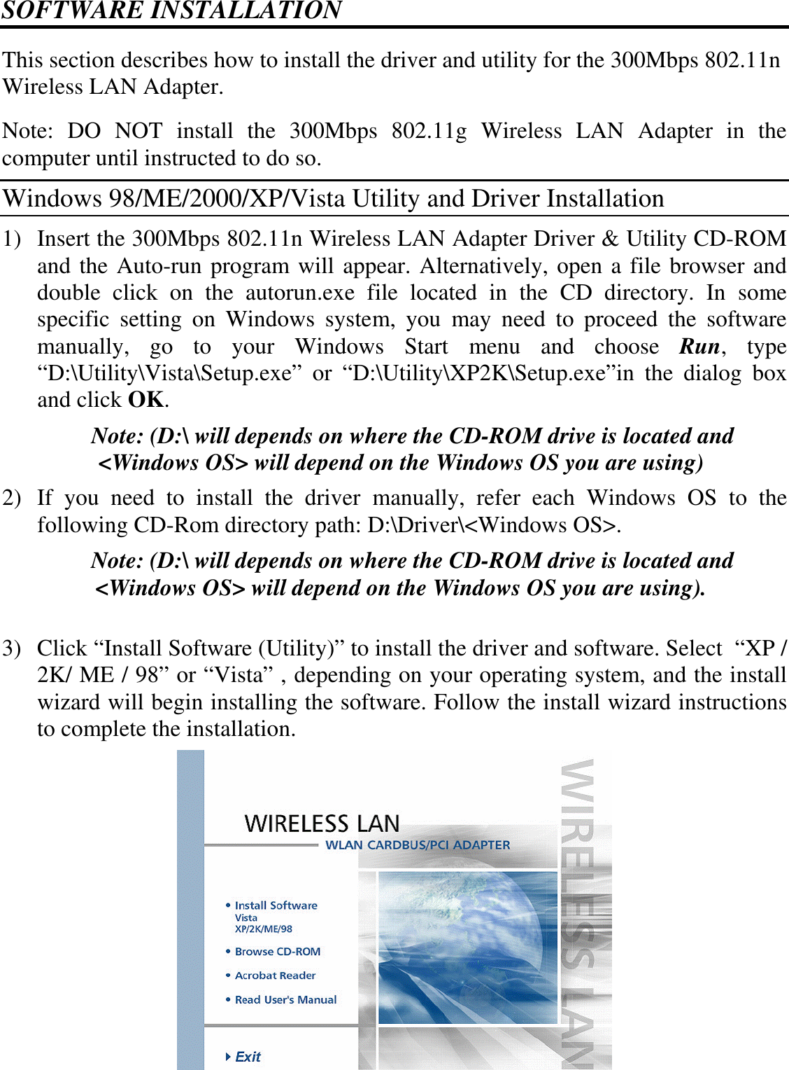  SOFTWARE INSTALLATION This section describes how to install the driver and utility for the 300Mbps 802.11n Wireless LAN Adapter. Note:  DO  NOT  install  the  300Mbps  802.11g  Wireless  LAN  Adapter  in  the computer until instructed to do so. Windows 98/ME/2000/XP/Vista Utility and Driver Installation 1) Insert the 300Mbps 802.11n Wireless LAN Adapter Driver &amp; Utility CD-ROM and the Auto-run program will appear. Alternatively, open a file browser and double  click  on  the  autorun.exe  file  located  in  the  CD  directory.  In  some specific  setting  on  Windows  system,  you  may  need  to  proceed  the  software manually,  go  to  your  Windows  Start  menu  and  choose  Run,  type “D:\Utility\Vista\Setup.exe”  or  “D:\Utility\XP2K\Setup.exe”in  the  dialog  box and click OK. Note: (D:\ will depends on where the CD-ROM drive is located and &lt;Windows OS&gt; will depend on the Windows OS you are using) 2) If  you  need  to  install  the  driver  manually,  refer  each  Windows  OS  to  the following CD-Rom directory path: D:\Driver\&lt;Windows OS&gt;. Note: (D:\ will depends on where the CD-ROM drive is located and &lt;Windows OS&gt; will depend on the Windows OS you are using).  3) Click “Install Software (Utility)” to install the driver and software. Select  “XP / 2K/ ME / 98” or “Vista” , depending on your operating system, and the install wizard will begin installing the software. Follow the install wizard instructions to complete the installation.   