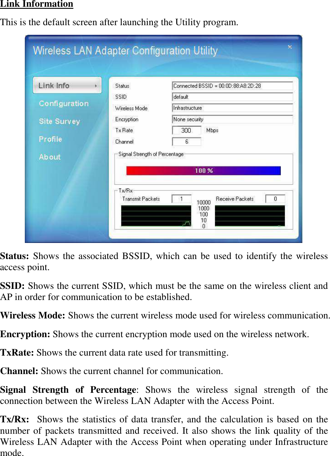  Link Information This is the default screen after launching the Utility program.  Status: Shows the associated BSSID, which can be used to identify the wireless access point. SSID: Shows the current SSID, which must be the same on the wireless client and AP in order for communication to be established. Wireless Mode: Shows the current wireless mode used for wireless communication. Encryption: Shows the current encryption mode used on the wireless network. TxRate: Shows the current data rate used for transmitting. Channel: Shows the current channel for communication. Signal  Strength  of  Percentage:  Shows  the  wireless  signal  strength  of  the connection between the Wireless LAN Adapter with the Access Point. Tx/Rx:  Shows the statistics of data transfer, and the calculation is based on the number of packets transmitted and received. It also shows the link quality of the Wireless LAN Adapter with the Access Point when operating under Infrastructure mode. 