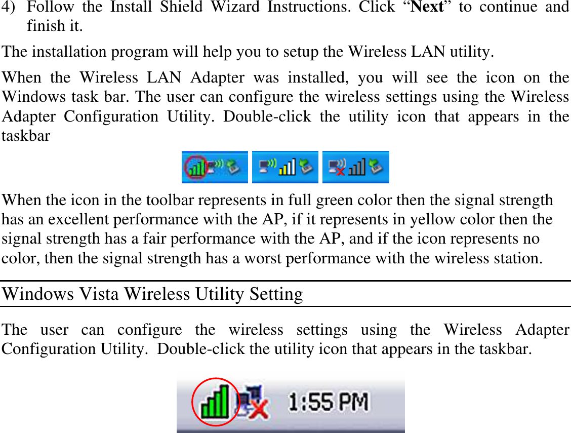  4) Follow  the  Install  Shield  Wizard  Instructions.  Click  “Next”  to  continue  and finish it.  The installation program will help you to setup the Wireless LAN utility. When  the  Wireless  LAN  Adapter  was  installed,  you  will  see  the  icon  on  the Windows task bar. The user can configure the wireless settings using the Wireless Adapter  Configuration  Utility.  Double-click  the  utility  icon  that  appears  in  the taskbar      When the icon in the toolbar represents in full green color then the signal strength has an excellent performance with the AP, if it represents in yellow color then the signal strength has a fair performance with the AP, and if the icon represents no color, then the signal strength has a worst performance with the wireless station. Windows Vista Wireless Utility Setting The  user  can  configure  the  wireless  settings  using  the  Wireless  Adapter Configuration Utility.  Double-click the utility icon that appears in the taskbar.  