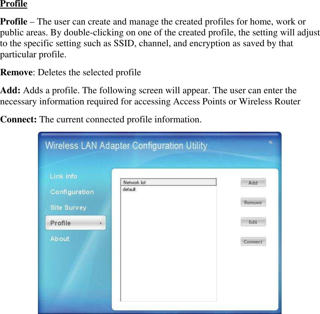  Profile Profile – The user can create and manage the created profiles for home, work or public areas. By double-clicking on one of the created profile, the setting will adjust to the specific setting such as SSID, channel, and encryption as saved by that particular profile. Remove: Deletes the selected profile Add: Adds a profile. The following screen will appear. The user can enter the necessary information required for accessing Access Points or Wireless Router Connect: The current connected profile information.   