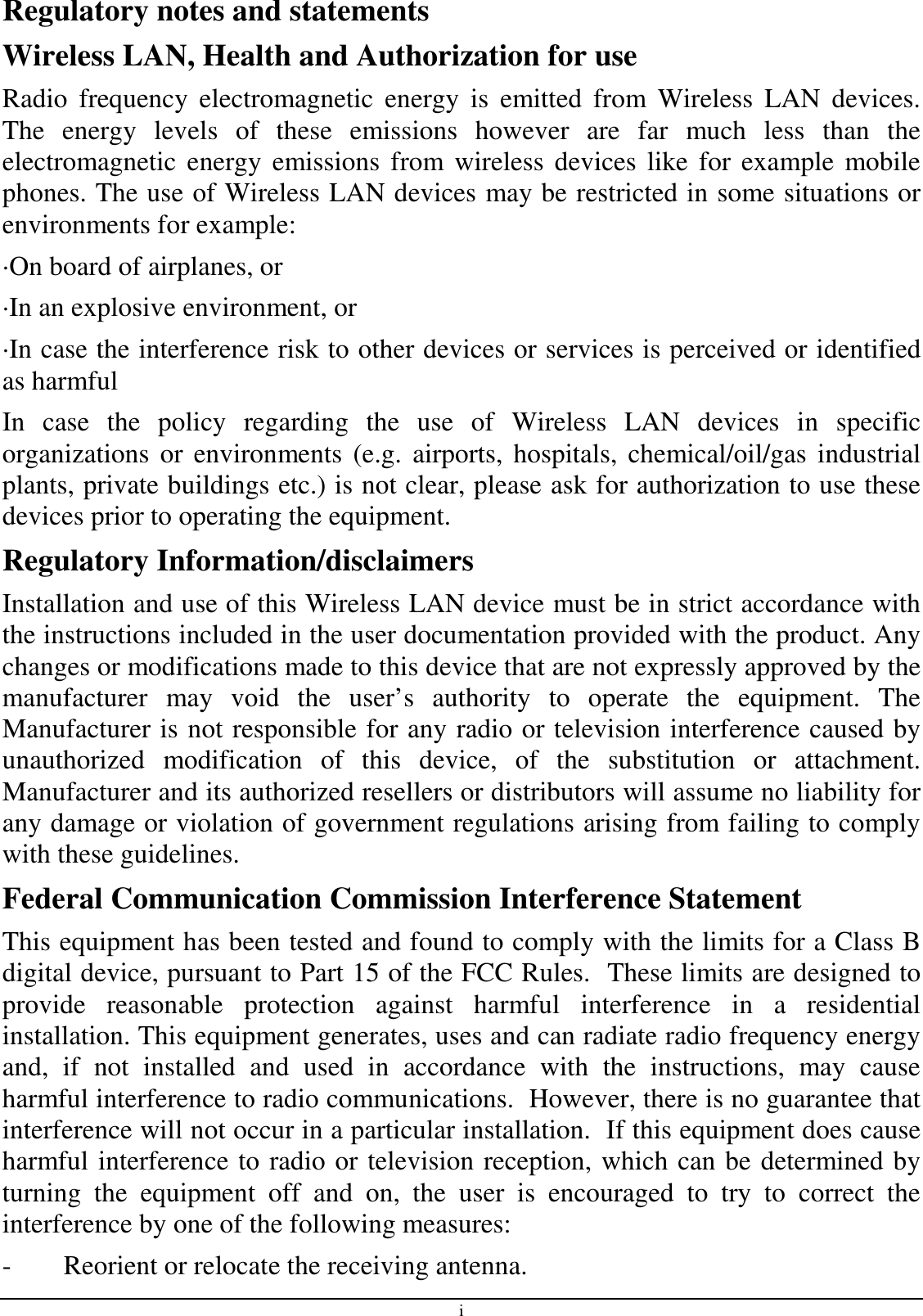 i Regulatory notes and statements Wireless LAN, Health and Authorization for use Radio  frequency  electromagnetic  energy  is  emitted  from  Wireless  LAN  devices. The  energy  levels  of  these  emissions  however  are  far  much  less  than  the electromagnetic  energy  emissions  from wireless devices like for example  mobile phones. The use of Wireless LAN devices may be restricted in some situations or environments for example: ·On board of airplanes, or ·In an explosive environment, or ·In case the interference risk to other devices or services is perceived or identified as harmful In  case  the  policy  regarding  the  use  of  Wireless  LAN  devices  in  specific organizations  or environments  (e.g.  airports,  hospitals, chemical/oil/gas  industrial plants, private buildings etc.) is not clear, please ask for authorization to use these devices prior to operating the equipment. Regulatory Information/disclaimers Installation and use of this Wireless LAN device must be in strict accordance with the instructions included in the user documentation provided with the product. Any changes or modifications made to this device that are not expressly approved by the manufacturer  may  void  the  user’s  authority  to  operate  the  equipment.  The Manufacturer is not responsible for any radio or television interference caused by unauthorized  modification  of  this  device,  of  the  substitution  or  attachment. Manufacturer and its authorized resellers or distributors will assume no liability for any damage or violation of government regulations arising from failing to comply with these guidelines. Federal Communication Commission Interference Statement This equipment has been tested and found to comply with the limits for a Class B digital device, pursuant to Part 15 of the FCC Rules.  These limits are designed to provide  reasonable  protection  against  harmful  interference  in  a  residential installation. This equipment generates, uses and can radiate radio frequency energy and,  if  not  installed  and  used  in  accordance  with  the  instructions,  may  cause harmful interference to radio communications.  However, there is no guarantee that interference will not occur in a particular installation.  If this equipment does cause harmful interference to radio or television reception, which can be determined by turning  the  equipment  off  and  on,  the  user  is  encouraged  to  try  to  correct  the interference by one of the following measures: -  Reorient or relocate the receiving antenna. 