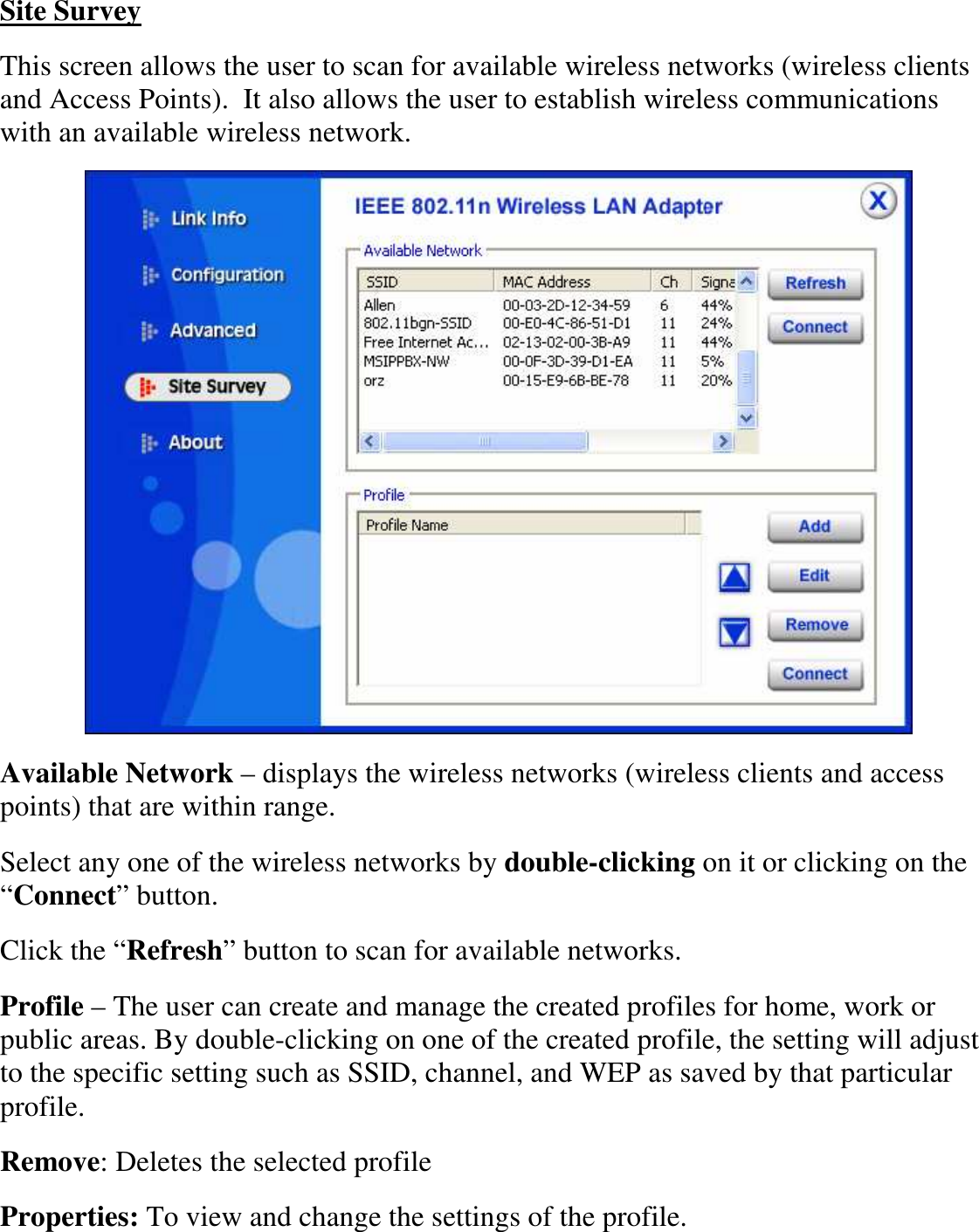  Site Survey This screen allows the user to scan for available wireless networks (wireless clients and Access Points).  It also allows the user to establish wireless communications with an available wireless network.  Available Network – displays the wireless networks (wireless clients and access points) that are within range.  Select any one of the wireless networks by double-clicking on it or clicking on the “Connect” button. Click the “Refresh” button to scan for available networks. Profile – The user can create and manage the created profiles for home, work or public areas. By double-clicking on one of the created profile, the setting will adjust to the specific setting such as SSID, channel, and WEP as saved by that particular profile. Remove: Deletes the selected profile Properties: To view and change the settings of the profile. 