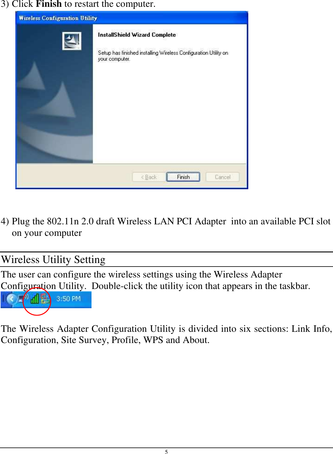 5  3) Click Finish to restart the computer.    4) Plug the 802.11n 2.0 draft Wireless LAN PCI Adapter  into an available PCI slot on your computer  Wireless Utility Setting The user can configure the wireless settings using the Wireless Adapter Configuration Utility.  Double-click the utility icon that appears in the taskbar.   The Wireless Adapter Configuration Utility is divided into six sections: Link Info, Configuration, Site Survey, Profile, WPS and About.  