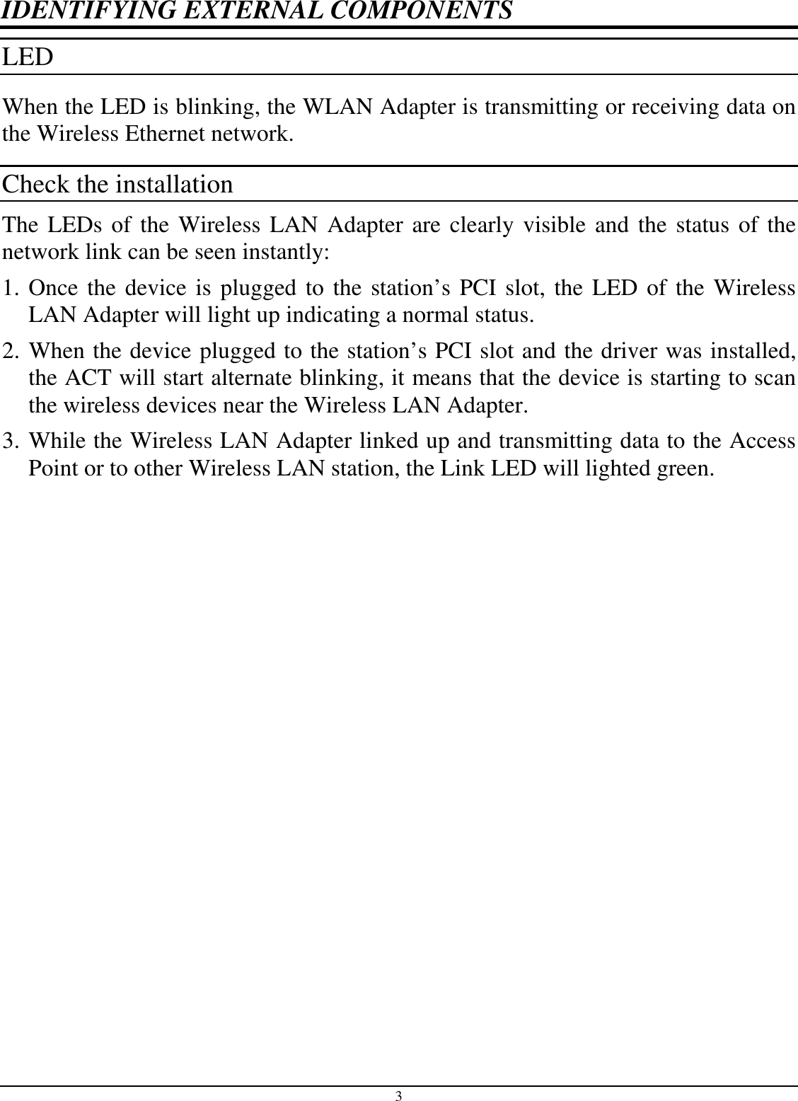 3 IDENTIFYING EXTERNAL COMPONENTS LED  When the LED is blinking, the WLAN Adapter is transmitting or receiving data on the Wireless Ethernet network. Check the installation The LEDs of the Wireless LAN Adapter are clearly visible and the status of the network link can be seen instantly: 1. Once the device is plugged to the station’s PCI slot, the LED of the Wireless LAN Adapter will light up indicating a normal status. 2. When the device plugged to the station’s PCI slot and the driver was installed, the ACT will start alternate blinking, it means that the device is starting to scan the wireless devices near the Wireless LAN Adapter. 3. While the Wireless LAN Adapter linked up and transmitting data to the Access Point or to other Wireless LAN station, the Link LED will lighted green. 