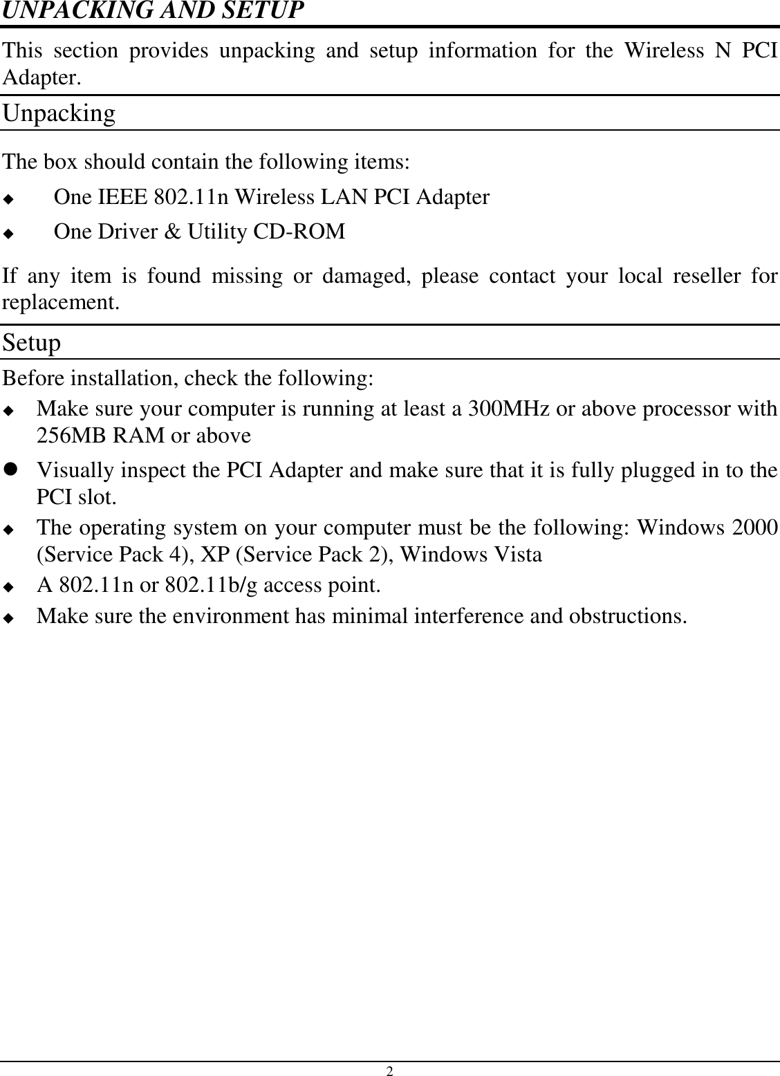 2 UNPACKING AND SETUP This  section  provides  unpacking  and  setup  information  for  the  Wireless  N  PCI Adapter. Unpacking The box should contain the following items:  One IEEE 802.11n Wireless LAN PCI Adapter  One Driver &amp; Utility CD-ROM If  any  item  is  found  missing  or  damaged,  please  contact  your  local  reseller  for replacement. Setup Before installation, check the following:  Make sure your computer is running at least a 300MHz or above processor with 256MB RAM or above  Visually inspect the PCI Adapter and make sure that it is fully plugged in to the PCI slot.  The operating system on your computer must be the following: Windows 2000 (Service Pack 4), XP (Service Pack 2), Windows Vista  A 802.11n or 802.11b/g access point.  Make sure the environment has minimal interference and obstructions. 