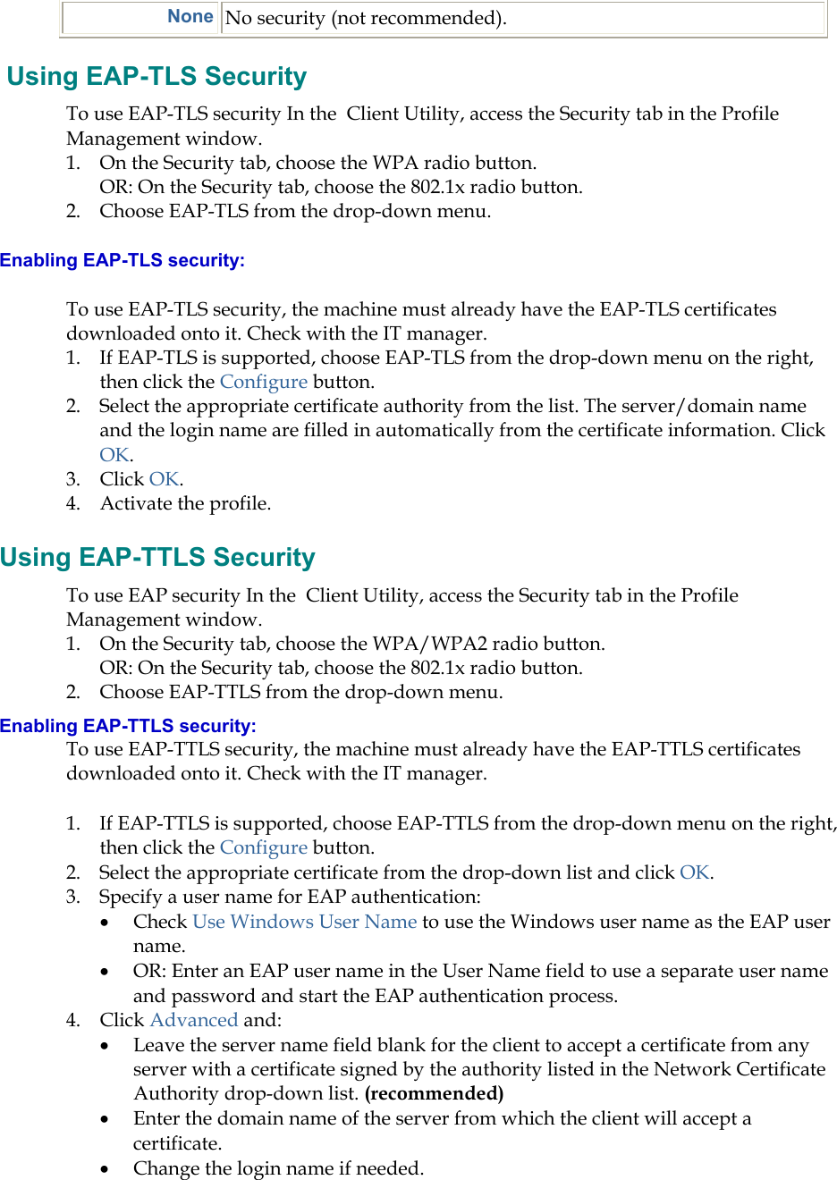  None No security (not recommended).  Using EAP-TLS Security To use EAP-TLS security In the  Client Utility, access the Security tab in the Profile Management window.  1.  On the Security tab, choose the WPA radio button.  OR: On the Security tab, choose the 802.1x radio button.  2.  Choose EAP-TLS from the drop-down menu. Enabling EAP-TLS security: To use EAP-TLS security, the machine must already have the EAP-TLS certificates downloaded onto it. Check with the IT manager. 1.  If EAP-TLS is supported, choose EAP-TLS from the drop-down menu on the right, then click the Configure button. 2.  Select the appropriate certificate authority from the list. The server/domain name and the login name are filled in automatically from the certificate information. Click OK. 3. Click OK. 4.  Activate the profile. Using EAP-TTLS Security To use EAP security In the  Client Utility, access the Security tab in the Profile Management window.  1.  On the Security tab, choose the WPA/WPA2 radio button.  OR: On the Security tab, choose the 802.1x radio button.  2.  Choose EAP-TTLS from the drop-down menu. Enabling EAP-TTLS security: To use EAP-TTLS security, the machine must already have the EAP-TTLS certificates downloaded onto it. Check with the IT manager. 1.  If EAP-TTLS is supported, choose EAP-TTLS from the drop-down menu on the right, then click the Configure button. 2.  Select the appropriate certificate from the drop-down list and click OK. 3.  Specify a user name for EAP authentication: •  Check Use Windows User Name to use the Windows user name as the EAP user name. •  OR: Enter an EAP user name in the User Name field to use a separate user name and password and start the EAP authentication process.  4. Click Advanced and: •  Leave the server name field blank for the client to accept a certificate from any server with a certificate signed by the authority listed in the Network Certificate Authority drop-down list. (recommended) •  Enter the domain name of the server from which the client will accept a certificate.   •  Change the login name if needed. 