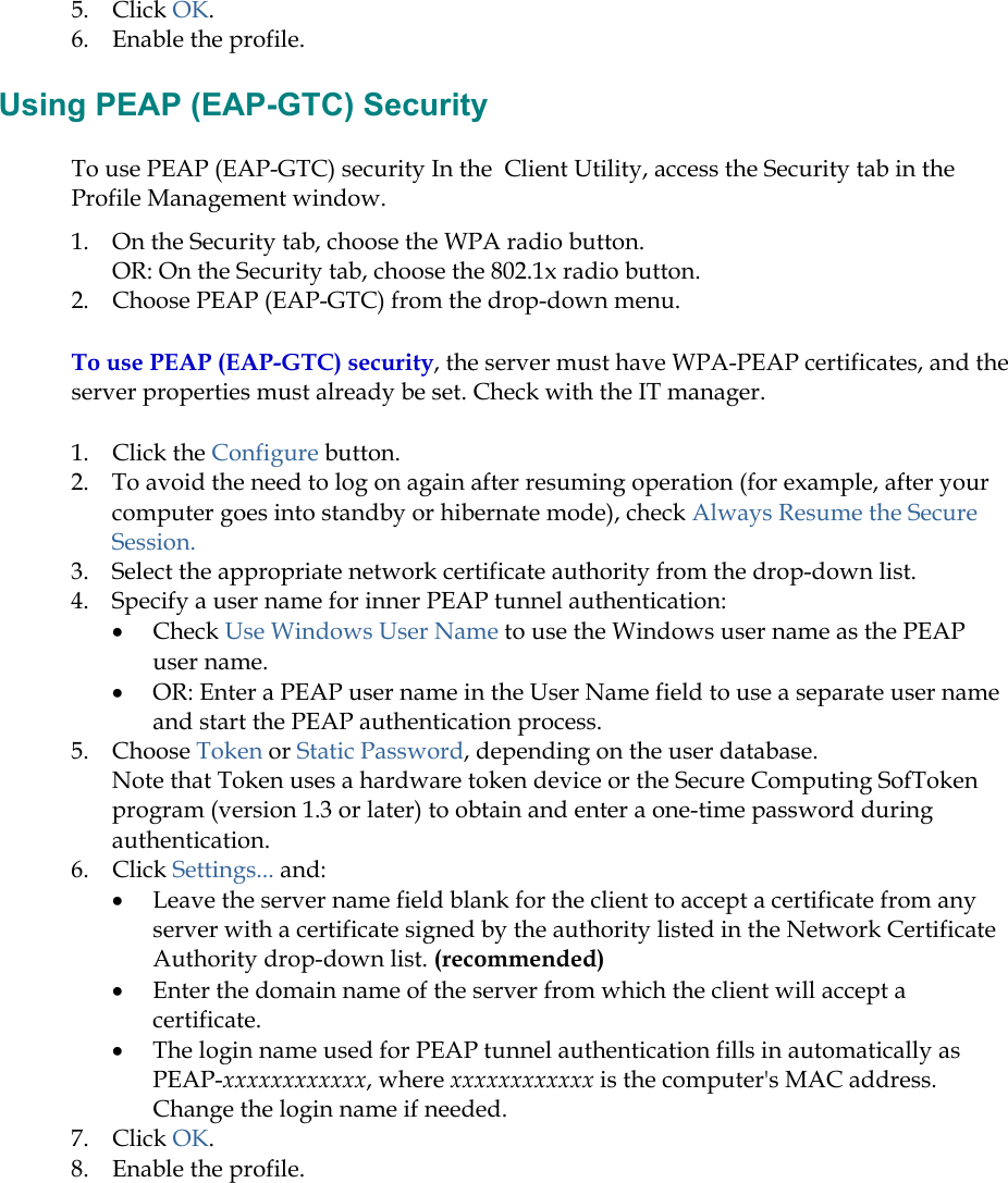 5. Click OK. 6.  Enable the profile.  Using PEAP (EAP-GTC) Security To use PEAP (EAP-GTC) security In the  Client Utility, access the Security tab in the Profile Management window.  1.  On the Security tab, choose the WPA radio button.  OR: On the Security tab, choose the 802.1x radio button.  2.  Choose PEAP (EAP-GTC) from the drop-down menu. To use PEAP (EAP-GTC) security, the server must have WPA-PEAP certificates, and the server properties must already be set. Check with the IT manager. 1. Click the Configure button. 2.  To avoid the need to log on again after resuming operation (for example, after your computer goes into standby or hibernate mode), check Always Resume the Secure Session. 3.  Select the appropriate network certificate authority from the drop-down list. 4.  Specify a user name for inner PEAP tunnel authentication: •  Check Use Windows User Name to use the Windows user name as the PEAP user name. •  OR: Enter a PEAP user name in the User Name field to use a separate user name and start the PEAP authentication process.  5. Choose Token or Static Password, depending on the user database.  Note that Token uses a hardware token device or the Secure Computing SofToken program (version 1.3 or later) to obtain and enter a one-time password during authentication.  6. Click Settings... and: •  Leave the server name field blank for the client to accept a certificate from any server with a certificate signed by the authority listed in the Network Certificate Authority drop-down list. (recommended) •  Enter the domain name of the server from which the client will accept a certificate.   •  The login name used for PEAP tunnel authentication fills in automatically as PEAP-xxxxxxxxxxxx, where xxxxxxxxxxxx is the computer&apos;s MAC address.  Change the login name if needed. 7. Click OK. 8.  Enable the profile. 