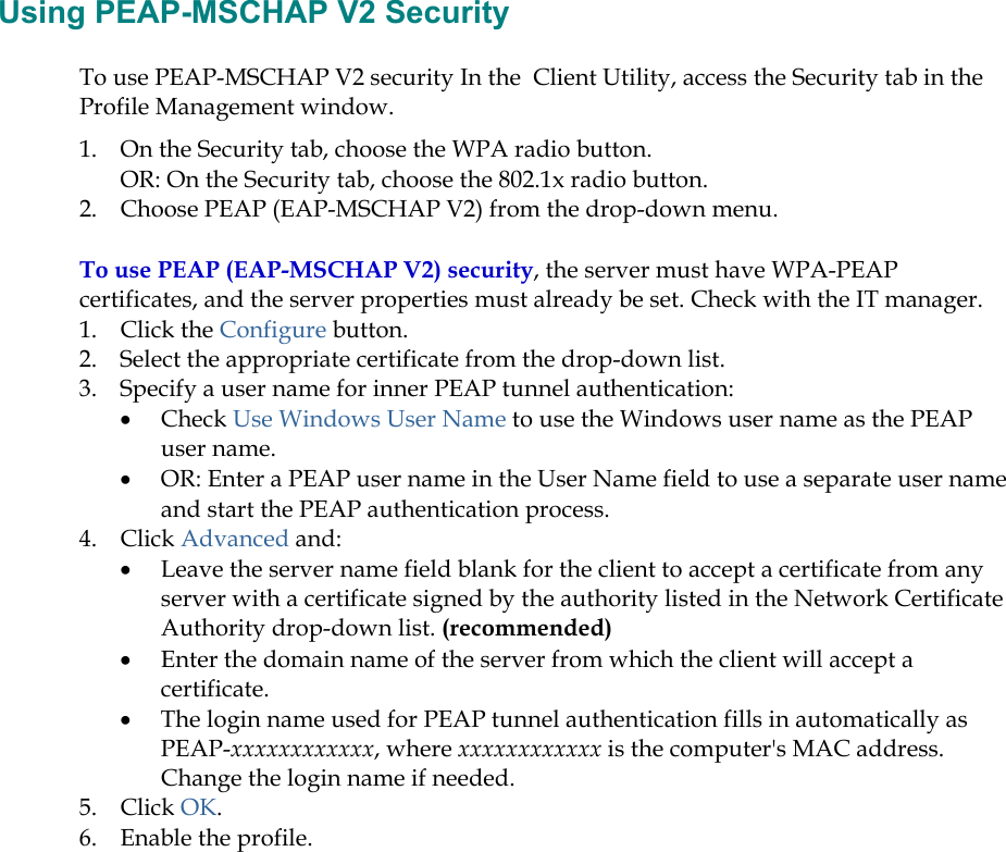  Using PEAP-MSCHAP V2 Security To use PEAP-MSCHAP V2 security In the  Client Utility, access the Security tab in the Profile Management window.  1.  On the Security tab, choose the WPA radio button.  OR: On the Security tab, choose the 802.1x radio button.  2.  Choose PEAP (EAP-MSCHAP V2) from the drop-down menu. To use PEAP (EAP-MSCHAP V2) security, the server must have WPA-PEAP certificates, and the server properties must already be set. Check with the IT manager. 1. Click the Configure button. 2.  Select the appropriate certificate from the drop-down list.  3.  Specify a user name for inner PEAP tunnel authentication: •  Check Use Windows User Name to use the Windows user name as the PEAP user name. •  OR: Enter a PEAP user name in the User Name field to use a separate user name and start the PEAP authentication process.  4. Click Advanced and: •  Leave the server name field blank for the client to accept a certificate from any server with a certificate signed by the authority listed in the Network Certificate Authority drop-down list. (recommended) •  Enter the domain name of the server from which the client will accept a certificate.   •  The login name used for PEAP tunnel authentication fills in automatically as PEAP-xxxxxxxxxxxx, where xxxxxxxxxxxx is the computer&apos;s MAC address.  Change the login name if needed. 5. Click OK. 6.  Enable the profile. 