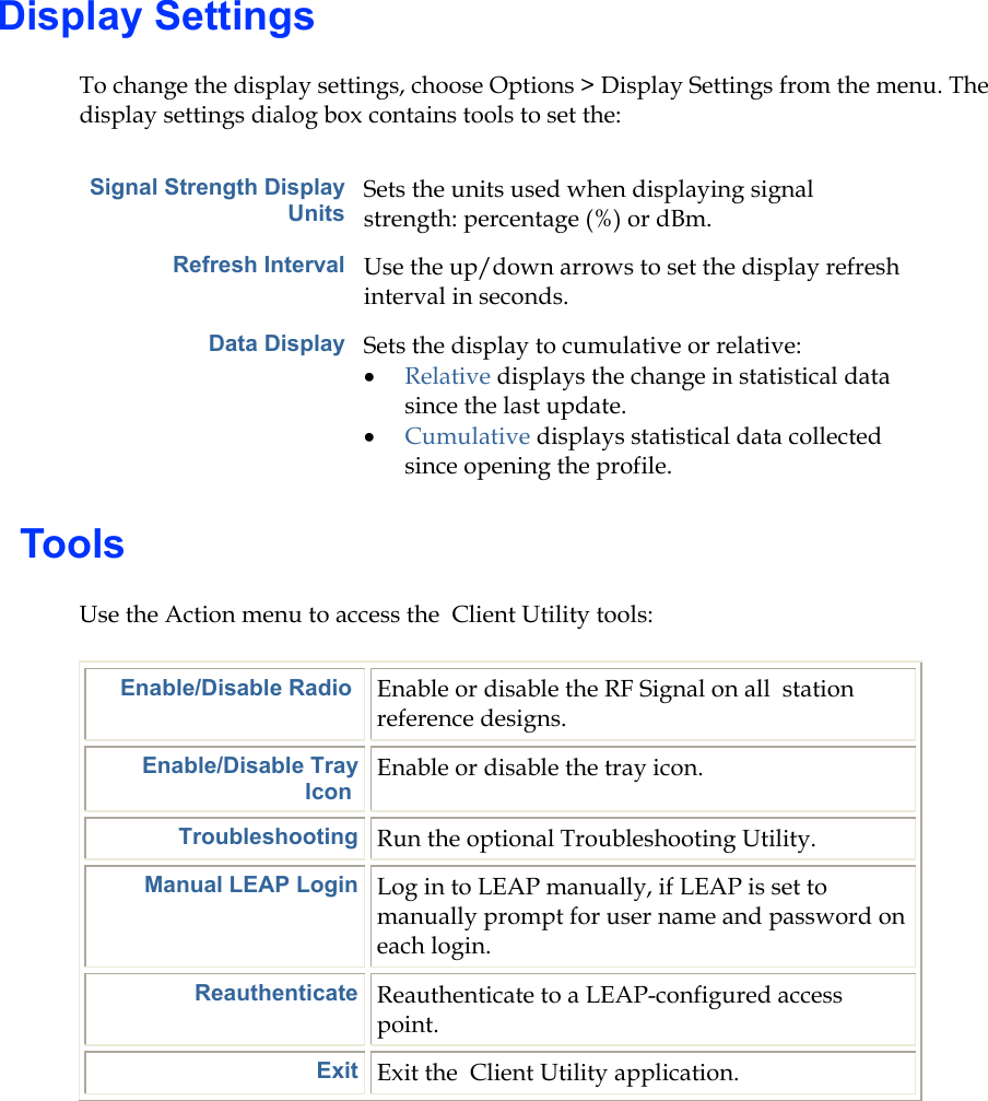 Display Settings To change the display settings, choose Options &gt; Display Settings from the menu. The display settings dialog box contains tools to set the: Signal Strength Display Units Sets the units used when displaying signal strength: percentage (%) or dBm. Refresh Interval Use the up/down arrows to set the display refresh interval in seconds. Data Display Sets the display to cumulative or relative:  •  Relative displays the change in statistical data since the last update. •  Cumulative displays statistical data collected since opening the profile.   Tools Use the Action menu to access the  Client Utility tools: Enable/Disable Radio  Enable or disable the RF Signal on all  station reference designs. Enable/Disable Tray Icon Enable or disable the tray icon. Troubleshooting Run the optional Troubleshooting Utility. Manual LEAP Login Log in to LEAP manually, if LEAP is set to manually prompt for user name and password on each login. Reauthenticate Reauthenticate to a LEAP-configured access point. Exit Exit the  Client Utility application.       