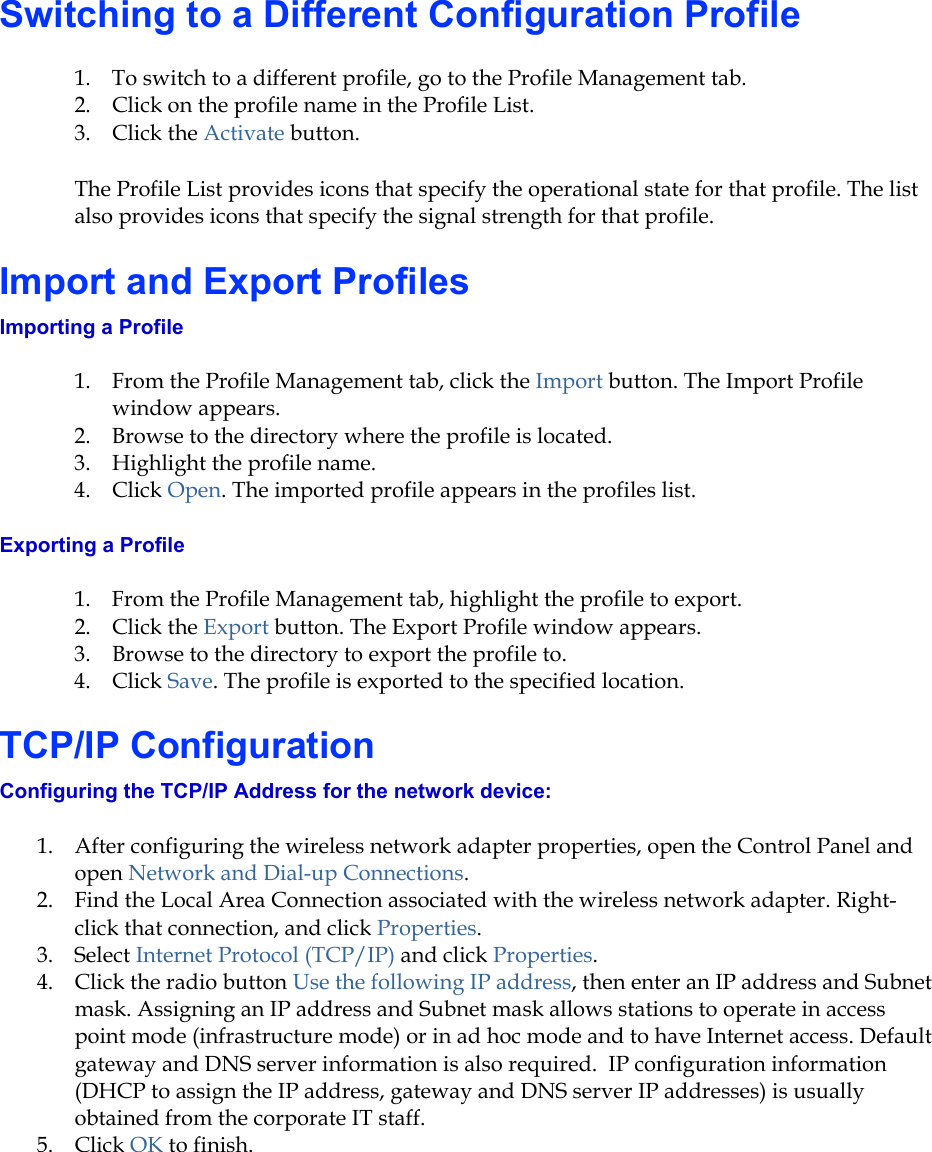 Switching to a Different Configuration Profile 1.  To switch to a different profile, go to the Profile Management tab. 2.  Click on the profile name in the Profile List. 3. Click the Activate button. The Profile List provides icons that specify the operational state for that profile. The list also provides icons that specify the signal strength for that profile. Import and Export Profiles Importing a Profile 1.  From the Profile Management tab, click the Import button. The Import Profile window appears. 2.  Browse to the directory where the profile is located.  3.  Highlight the profile name.  4. Click Open. The imported profile appears in the profiles list. Exporting a Profile 1.  From the Profile Management tab, highlight the profile to export.  2. Click the Export button. The Export Profile window appears. 3.  Browse to the directory to export the profile to. 4. Click Save. The profile is exported to the specified location. TCP/IP Configuration Configuring the TCP/IP Address for the network device: 1.  After configuring the wireless network adapter properties, open the Control Panel and open Network and Dial-up Connections. 2.  Find the Local Area Connection associated with the wireless network adapter. Right-click that connection, and click Properties. 3. Select Internet Protocol (TCP/IP) and click Properties. 4.  Click the radio button Use the following IP address, then enter an IP address and Subnet mask. Assigning an IP address and Subnet mask allows stations to operate in access point mode (infrastructure mode) or in ad hoc mode and to have Internet access. Default gateway and DNS server information is also required.  IP configuration information (DHCP to assign the IP address, gateway and DNS server IP addresses) is usually obtained from the corporate IT staff. 5. Click OK to finish. 