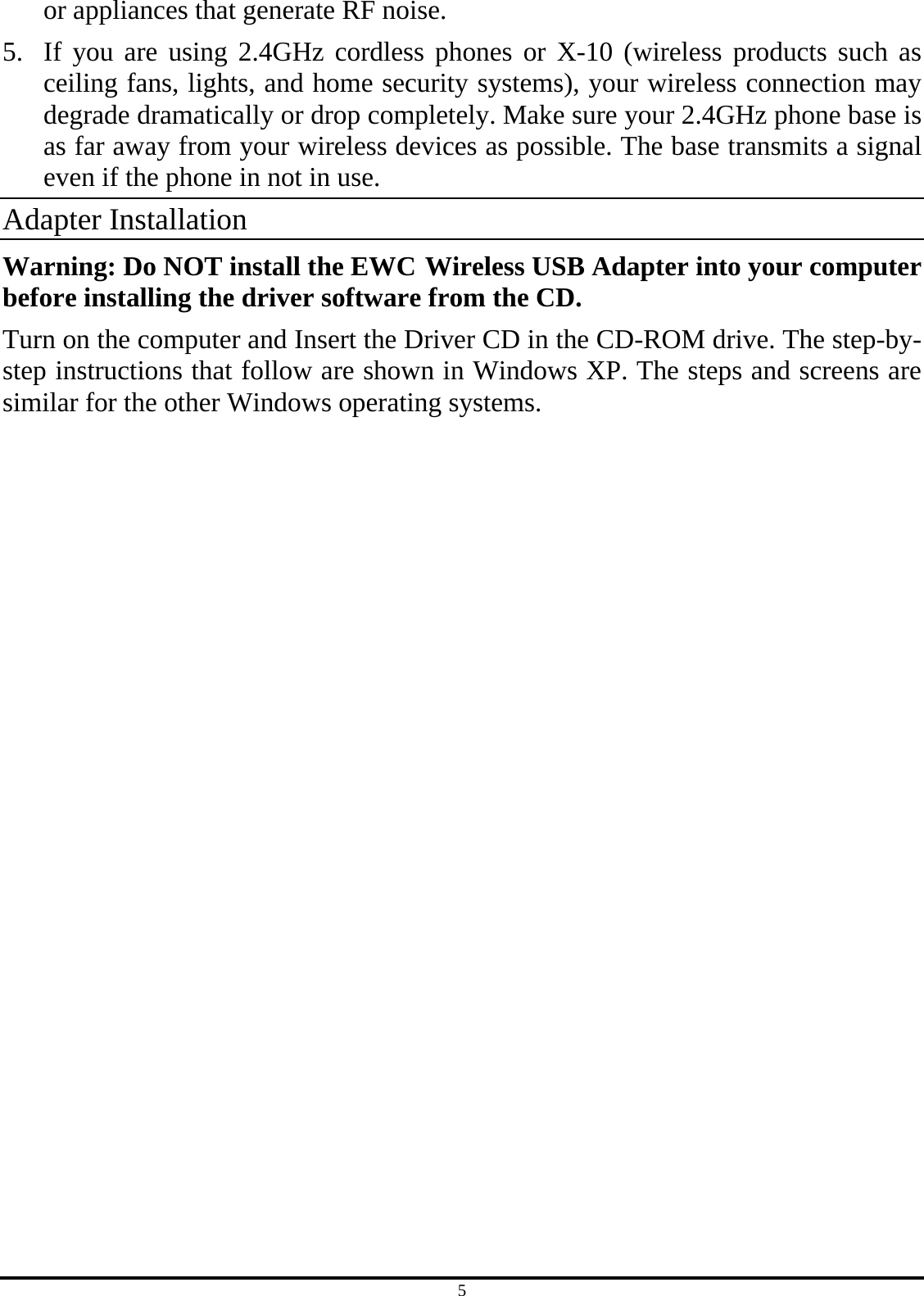 5 or appliances that generate RF noise. 5.  If you are using 2.4GHz cordless phones or X-10 (wireless products such as ceiling fans, lights, and home security systems), your wireless connection may degrade dramatically or drop completely. Make sure your 2.4GHz phone base is as far away from your wireless devices as possible. The base transmits a signal even if the phone in not in use. Adapter Installation Warning: Do NOT install the EWC Wireless USB Adapter into your computer before installing the driver software from the CD. Turn on the computer and Insert the Driver CD in the CD-ROM drive. The step-by-step instructions that follow are shown in Windows XP. The steps and screens are similar for the other Windows operating systems. 