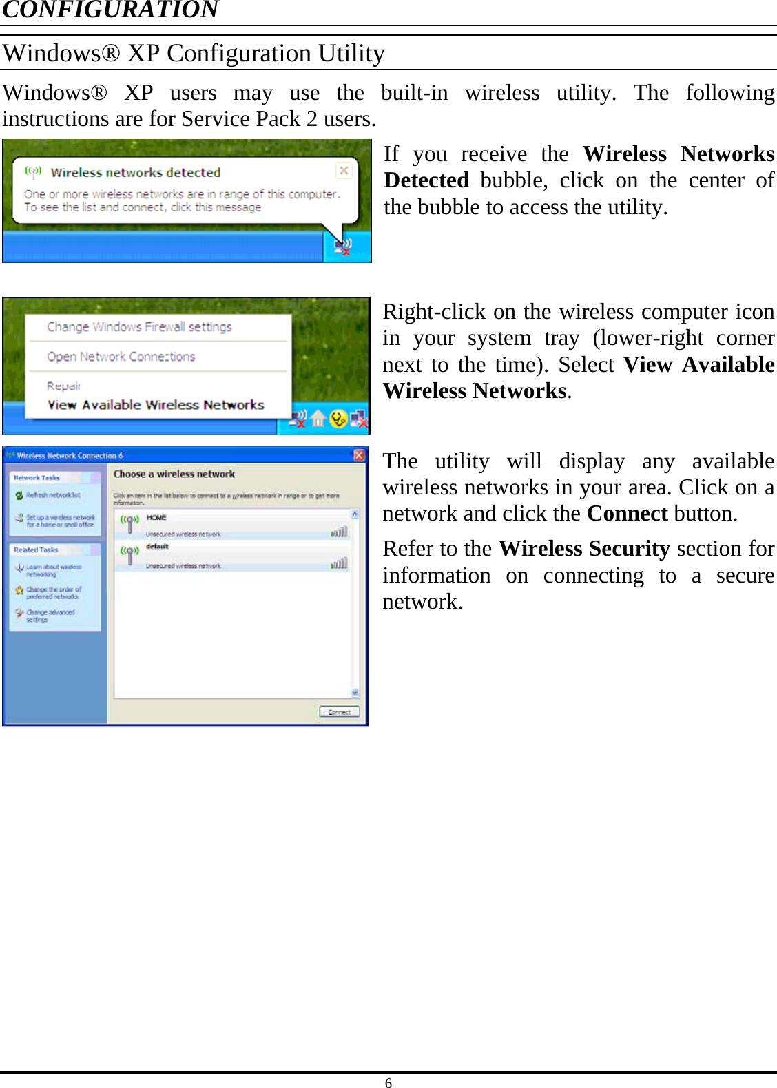 6 CONFIGURATION Windows® XP Configuration Utility Windows® XP users may use the built-in wireless utility. The following instructions are for Service Pack 2 users. If you receive the Wireless Networks Detected bubble, click on the center of the bubble to access the utility.   Right-click on the wireless computer icon in your system tray (lower-right corner next to the time). Select View Available Wireless Networks.  The utility will display any available wireless networks in your area. Click on a network and click the Connect button. Refer to the Wireless Security section for information on connecting to a secure network.     