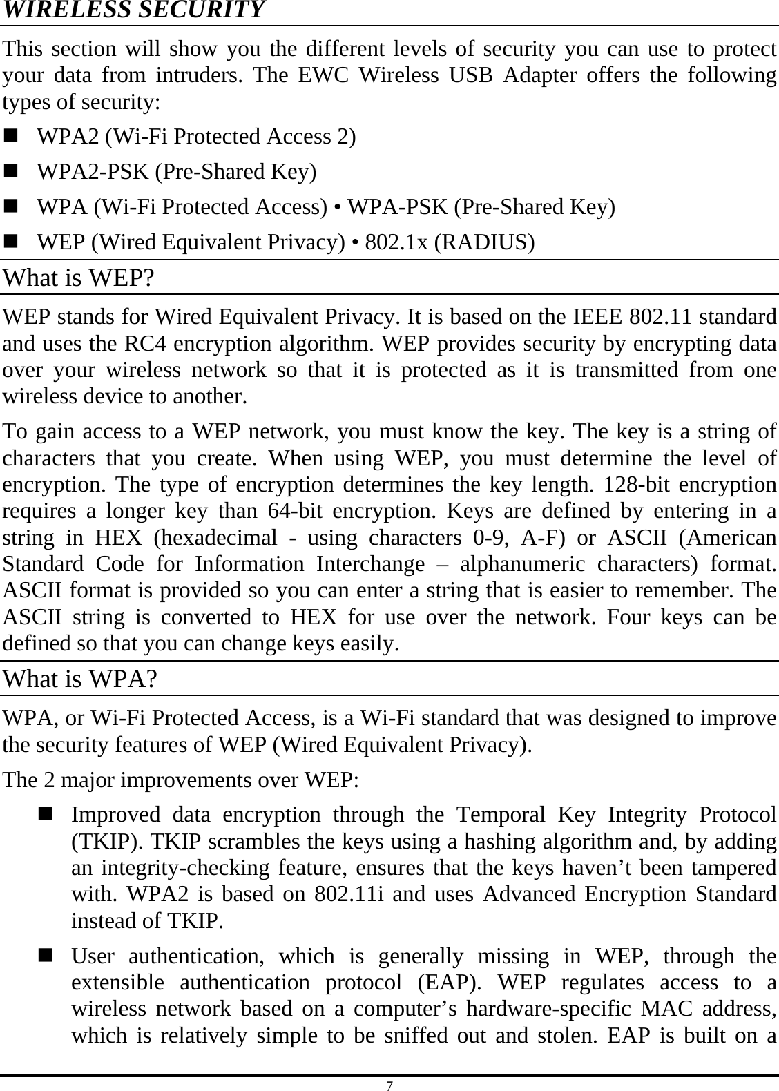 7 WIRELESS SECURITY This section will show you the different levels of security you can use to protect your data from intruders. The EWC Wireless USB Adapter offers the following types of security:  WPA2 (Wi-Fi Protected Access 2)  WPA2-PSK (Pre-Shared Key)  WPA (Wi-Fi Protected Access) • WPA-PSK (Pre-Shared Key)  WEP (Wired Equivalent Privacy) • 802.1x (RADIUS) What is WEP? WEP stands for Wired Equivalent Privacy. It is based on the IEEE 802.11 standard and uses the RC4 encryption algorithm. WEP provides security by encrypting data over your wireless network so that it is protected as it is transmitted from one wireless device to another. To gain access to a WEP network, you must know the key. The key is a string of characters that you create. When using WEP, you must determine the level of encryption. The type of encryption determines the key length. 128-bit encryption requires a longer key than 64-bit encryption. Keys are defined by entering in a string in HEX (hexadecimal - using characters 0-9, A-F) or ASCII (American Standard Code for Information Interchange – alphanumeric characters) format. ASCII format is provided so you can enter a string that is easier to remember. The ASCII string is converted to HEX for use over the network. Four keys can be defined so that you can change keys easily. What is WPA? WPA, or Wi-Fi Protected Access, is a Wi-Fi standard that was designed to improve the security features of WEP (Wired Equivalent Privacy). The 2 major improvements over WEP:  Improved data encryption through the Temporal Key Integrity Protocol (TKIP). TKIP scrambles the keys using a hashing algorithm and, by adding an integrity-checking feature, ensures that the keys haven’t been tampered with. WPA2 is based on 802.11i and uses Advanced Encryption Standard instead of TKIP.  User authentication, which is generally missing in WEP, through the extensible authentication protocol (EAP). WEP regulates access to a wireless network based on a computer’s hardware-specific MAC address, which is relatively simple to be sniffed out and stolen. EAP is built on a 