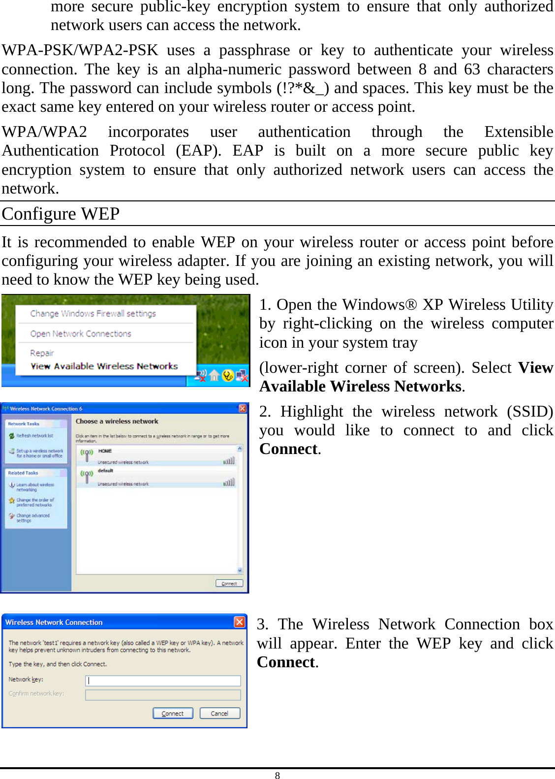 8 more secure public-key encryption system to ensure that only authorized network users can access the network. WPA-PSK/WPA2-PSK uses a passphrase or key to authenticate your wireless connection. The key is an alpha-numeric password between 8 and 63 characters long. The password can include symbols (!?*&amp;_) and spaces. This key must be the exact same key entered on your wireless router or access point. WPA/WPA2 incorporates user authentication through the Extensible Authentication Protocol (EAP). EAP is built on a more secure public key encryption system to ensure that only authorized network users can access the network. Configure WEP It is recommended to enable WEP on your wireless router or access point before configuring your wireless adapter. If you are joining an existing network, you will need to know the WEP key being used. 1. Open the Windows® XP Wireless Utility by right-clicking on the wireless computer icon in your system tray (lower-right corner of screen). Select View Available Wireless Networks. 2. Highlight the wireless network (SSID) you would like to connect to and click Connect.       3. The Wireless Network Connection box will appear. Enter the WEP key and click Connect.    