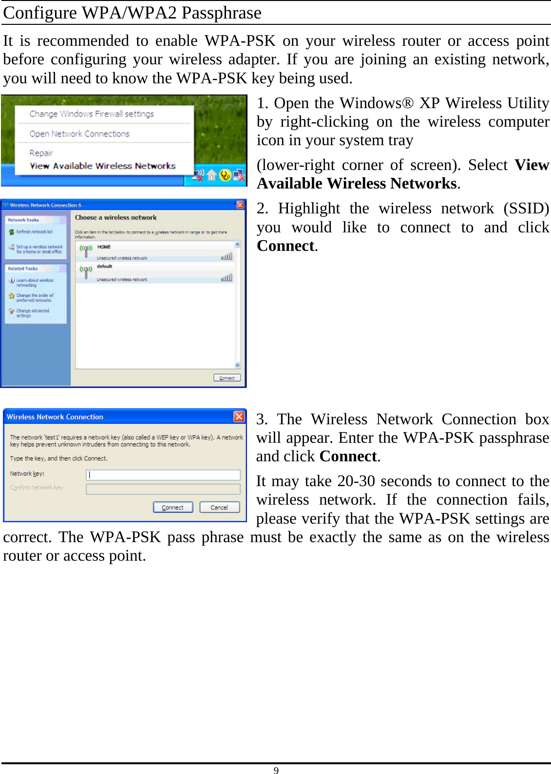 9 Configure WPA/WPA2 Passphrase It is recommended to enable WPA-PSK on your wireless router or access point before configuring your wireless adapter. If you are joining an existing network, you will need to know the WPA-PSK key being used. 1. Open the Windows® XP Wireless Utility by right-clicking on the wireless computer icon in your system tray (lower-right corner of screen). Select View Available Wireless Networks. 2. Highlight the wireless network (SSID) you would like to connect to and click Connect.       3. The Wireless Network Connection box will appear. Enter the WPA-PSK passphrase and click Connect. It may take 20-30 seconds to connect to the wireless network. If the connection fails, please verify that the WPA-PSK settings are correct. The WPA-PSK pass phrase must be exactly the same as on the wireless router or access point.   