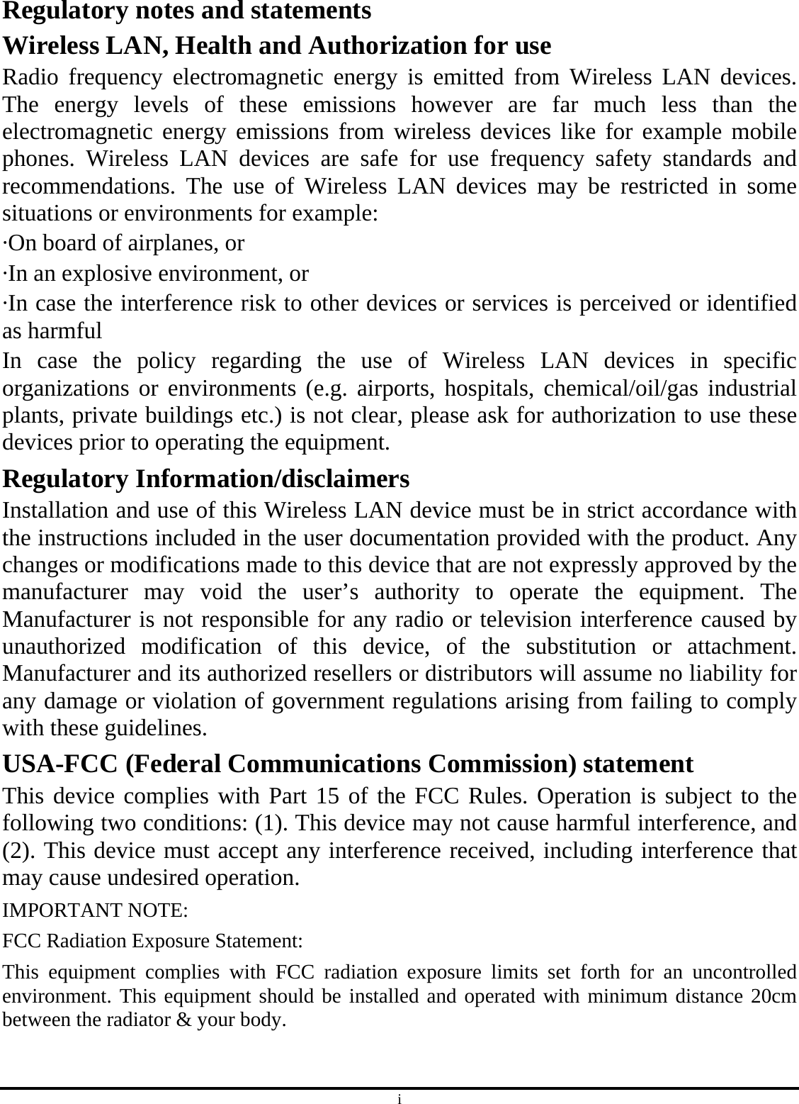 i Regulatory notes and statements Wireless LAN, Health and Authorization for use Radio frequency electromagnetic energy is emitted from Wireless LAN devices. The energy levels of these emissions however are far much less than the electromagnetic energy emissions from wireless devices like for example mobile phones. Wireless LAN devices are safe for use frequency safety standards and recommendations. The use of Wireless LAN devices may be restricted in some situations or environments for example: ·On board of airplanes, or ·In an explosive environment, or ·In case the interference risk to other devices or services is perceived or identified as harmful In case the policy regarding the use of Wireless LAN devices in specific organizations or environments (e.g. airports, hospitals, chemical/oil/gas industrial plants, private buildings etc.) is not clear, please ask for authorization to use these devices prior to operating the equipment. Regulatory Information/disclaimers Installation and use of this Wireless LAN device must be in strict accordance with the instructions included in the user documentation provided with the product. Any changes or modifications made to this device that are not expressly approved by the manufacturer may void the user’s authority to operate the equipment. The Manufacturer is not responsible for any radio or television interference caused by unauthorized modification of this device, of the substitution or attachment. Manufacturer and its authorized resellers or distributors will assume no liability for any damage or violation of government regulations arising from failing to comply with these guidelines. USA-FCC (Federal Communications Commission) statement This device complies with Part 15 of the FCC Rules. Operation is subject to the following two conditions: (1). This device may not cause harmful interference, and (2). This device must accept any interference received, including interference that may cause undesired operation. IMPORTANT NOTE:   FCC Radiation Exposure Statement:   This equipment complies with FCC radiation exposure limits set forth for an uncontrolled environment. This equipment should be installed and operated with minimum distance 20cm between the radiator &amp; your body.  