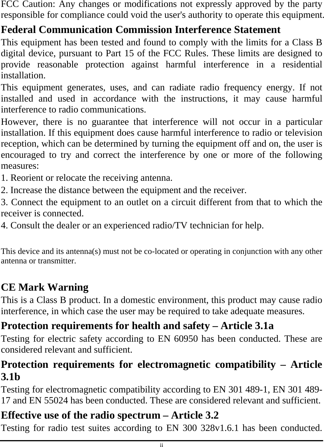 ii FCC Caution: Any changes or modifications not expressly approved by the party responsible for compliance could void the user&apos;s authority to operate this equipment. Federal Communication Commission Interference Statement This equipment has been tested and found to comply with the limits for a Class B digital device, pursuant to Part 15 of the FCC Rules. These limits are designed to provide reasonable protection against harmful interference in a residential installation. This equipment generates, uses, and can radiate radio frequency energy. If not installed and used in accordance with the instructions, it may cause harmful interference to radio communications. However, there is no guarantee that interference will not occur in a particular installation. If this equipment does cause harmful interference to radio or television reception, which can be determined by turning the equipment off and on, the user is encouraged to try and correct the interference by one or more of the following measures: 1. Reorient or relocate the receiving antenna. 2. Increase the distance between the equipment and the receiver. 3. Connect the equipment to an outlet on a circuit different from that to which the receiver is connected. 4. Consult the dealer or an experienced radio/TV technician for help.  This device and its antenna(s) must not be co-located or operating in conjunction with any other antenna or transmitter.  CE Mark Warning This is a Class B product. In a domestic environment, this product may cause radio interference, in which case the user may be required to take adequate measures. Protection requirements for health and safety – Article 3.1a Testing for electric safety according to EN 60950 has been conducted. These are considered relevant and sufficient. Protection requirements for electromagnetic compatibility – Article 3.1b Testing for electromagnetic compatibility according to EN 301 489-1, EN 301 489-17 and EN 55024 has been conducted. These are considered relevant and sufficient. Effective use of the radio spectrum – Article 3.2 Testing for radio test suites according to EN 300 328v1.6.1 has been conducted. 