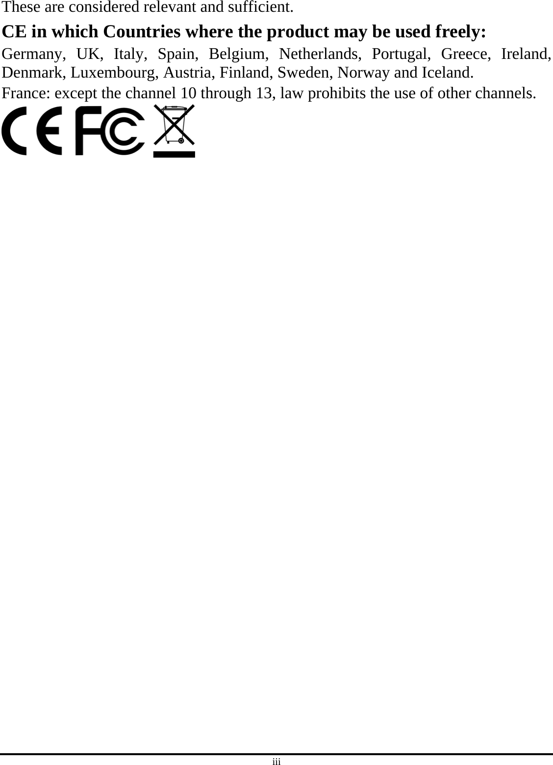 iii These are considered relevant and sufficient. CE in which Countries where the product may be used freely: Germany, UK, Italy, Spain, Belgium, Netherlands, Portugal, Greece, Ireland, Denmark, Luxembourg, Austria, Finland, Sweden, Norway and Iceland. France: except the channel 10 through 13, law prohibits the use of other channels.  