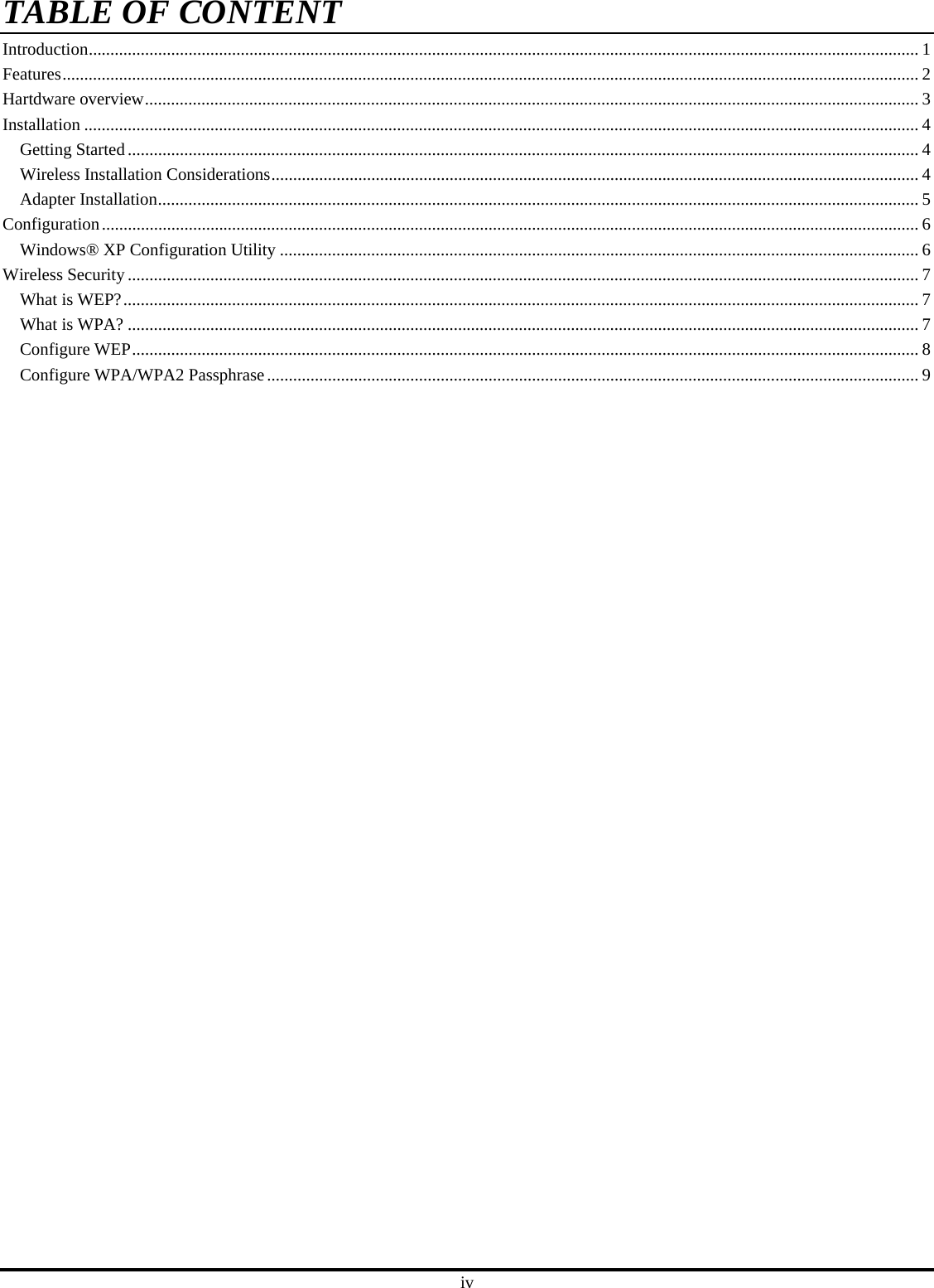 iv TABLE OF CONTENTIntroduction............................................................................................................................................................................................... 1 Features..................................................................................................................................................................................................... 2 Hartdware overview.................................................................................................................................................................................. 3 Installation ................................................................................................................................................................................................ 4 Getting Started...................................................................................................................................................................................... 4 Wireless Installation Considerations..................................................................................................................................................... 4 Adapter Installation............................................................................................................................................................................... 5 Configuration............................................................................................................................................................................................ 6 Windows® XP Configuration Utility ................................................................................................................................................... 6 Wireless Security ...................................................................................................................................................................................... 7 What is WEP?....................................................................................................................................................................................... 7 What is WPA? ...................................................................................................................................................................................... 7 Configure WEP..................................................................................................................................................................................... 8 Configure WPA/WPA2 Passphrase...................................................................................................................................................... 9 