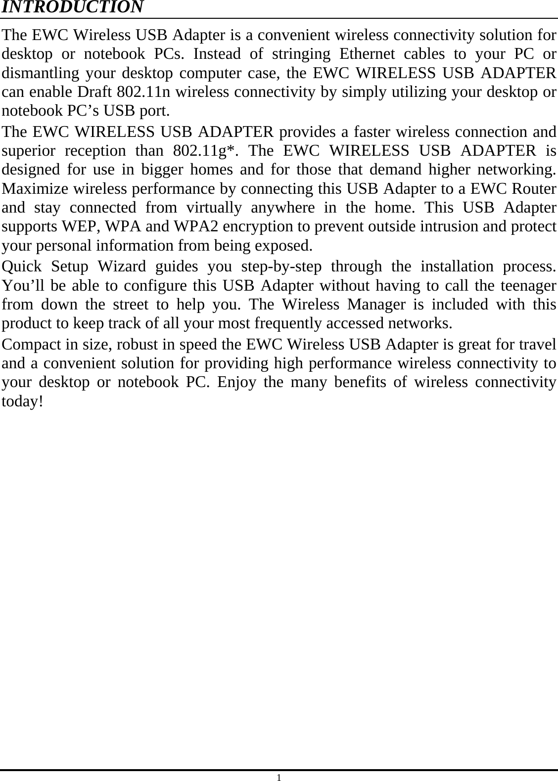 1 INTRODUCTION The EWC Wireless USB Adapter is a convenient wireless connectivity solution for desktop or notebook PCs. Instead of stringing Ethernet cables to your PC or dismantling your desktop computer case, the EWC WIRELESS USB ADAPTER can enable Draft 802.11n wireless connectivity by simply utilizing your desktop or notebook PC’s USB port. The EWC WIRELESS USB ADAPTER provides a faster wireless connection and superior reception than 802.11g*. The EWC WIRELESS USB ADAPTER is designed for use in bigger homes and for those that demand higher networking. Maximize wireless performance by connecting this USB Adapter to a EWC Router and stay connected from virtually anywhere in the home. This USB Adapter supports WEP, WPA and WPA2 encryption to prevent outside intrusion and protect your personal information from being exposed. Quick Setup Wizard guides you step-by-step through the installation process. You’ll be able to configure this USB Adapter without having to call the teenager from down the street to help you. The Wireless Manager is included with this product to keep track of all your most frequently accessed networks. Compact in size, robust in speed the EWC Wireless USB Adapter is great for travel and a convenient solution for providing high performance wireless connectivity to your desktop or notebook PC. Enjoy the many benefits of wireless connectivity today!  