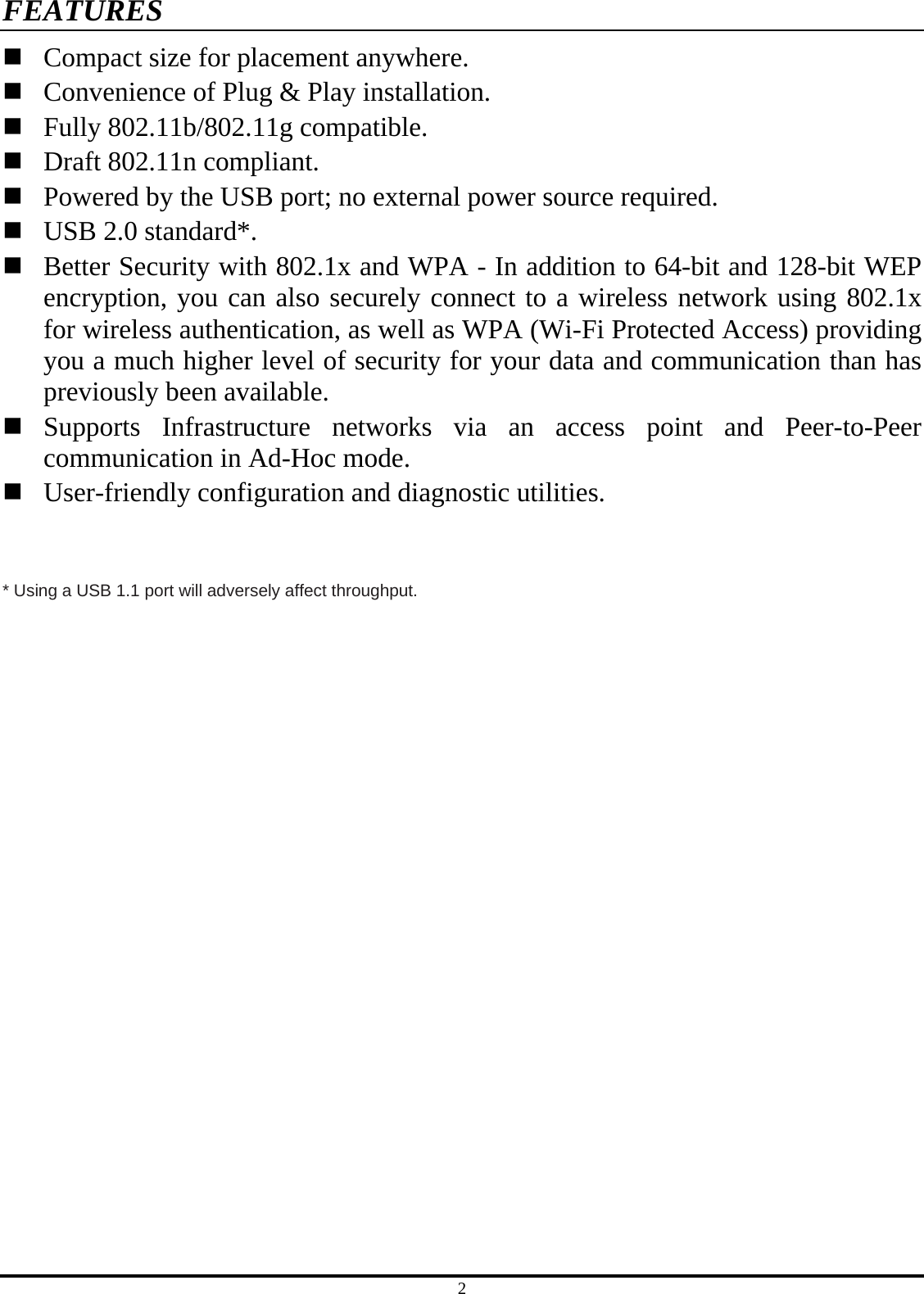 2 FEATURES  Compact size for placement anywhere.  Convenience of Plug &amp; Play installation.  Fully 802.11b/802.11g compatible.  Draft 802.11n compliant.  Powered by the USB port; no external power source required.  USB 2.0 standard*.  Better Security with 802.1x and WPA - In addition to 64-bit and 128-bit WEP encryption, you can also securely connect to a wireless network using 802.1x for wireless authentication, as well as WPA (Wi-Fi Protected Access) providing you a much higher level of security for your data and communication than has previously been available.  Supports Infrastructure networks via an access point and Peer-to-Peer communication in Ad-Hoc mode.  User-friendly configuration and diagnostic utilities.   * Using a USB 1.1 port will adversely affect throughput. 