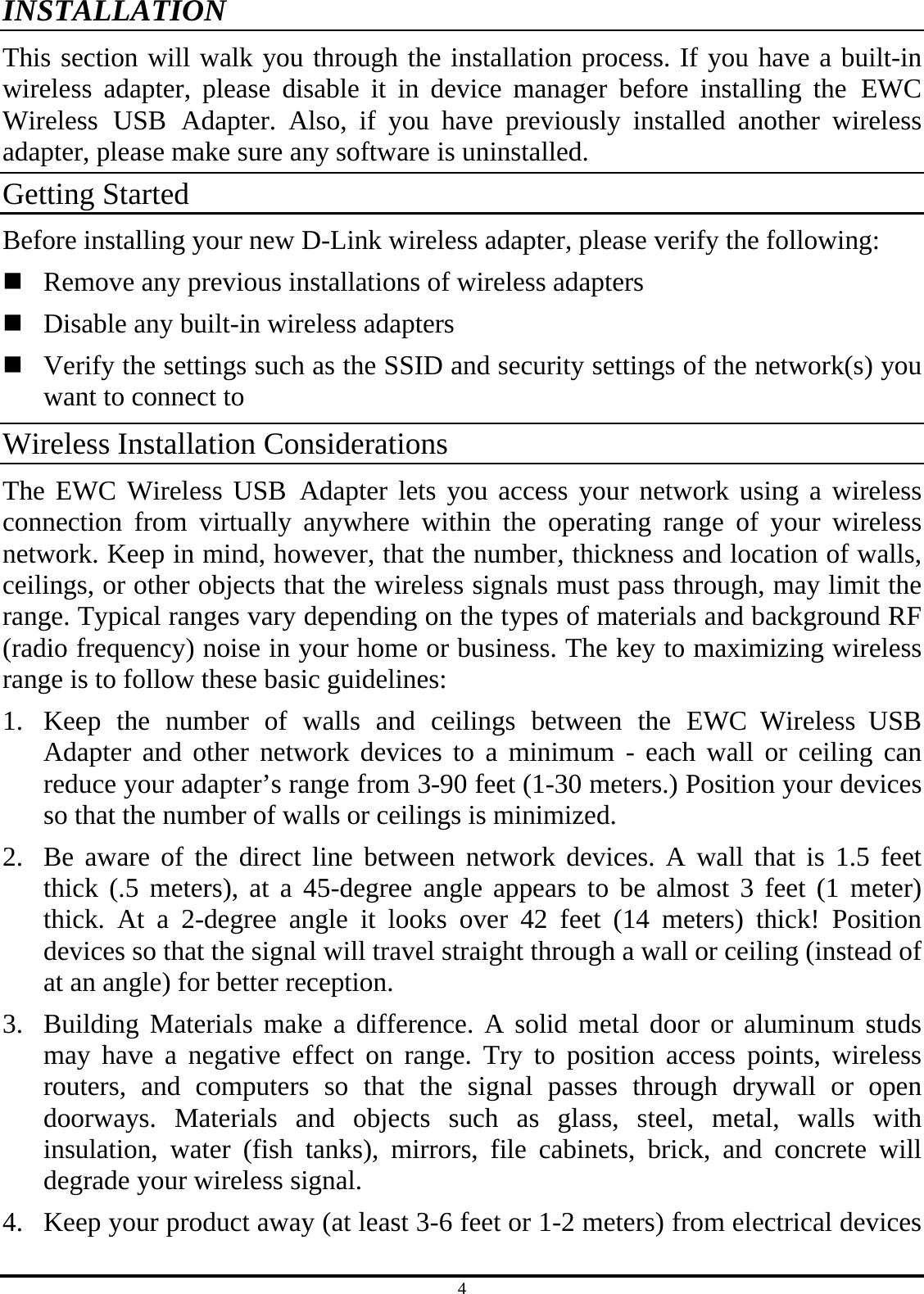 4 INSTALLATION This section will walk you through the installation process. If you have a built-in wireless adapter, please disable it in device manager before installing the EWC Wireless USB Adapter. Also, if you have previously installed another wireless adapter, please make sure any software is uninstalled. Getting Started Before installing your new D-Link wireless adapter, please verify the following:  Remove any previous installations of wireless adapters  Disable any built-in wireless adapters  Verify the settings such as the SSID and security settings of the network(s) you want to connect to Wireless Installation Considerations The EWC Wireless USB Adapter lets you access your network using a wireless connection from virtually anywhere within the operating range of your wireless network. Keep in mind, however, that the number, thickness and location of walls, ceilings, or other objects that the wireless signals must pass through, may limit the range. Typical ranges vary depending on the types of materials and background RF (radio frequency) noise in your home or business. The key to maximizing wireless range is to follow these basic guidelines: 1.  Keep the number of walls and ceilings between the EWC Wireless USB Adapter and other network devices to a minimum - each wall or ceiling can reduce your adapter’s range from 3-90 feet (1-30 meters.) Position your devices so that the number of walls or ceilings is minimized. 2.  Be aware of the direct line between network devices. A wall that is 1.5 feet thick (.5 meters), at a 45-degree angle appears to be almost 3 feet (1 meter) thick. At a 2-degree angle it looks over 42 feet (14 meters) thick! Position devices so that the signal will travel straight through a wall or ceiling (instead of at an angle) for better reception. 3.  Building Materials make a difference. A solid metal door or aluminum studs may have a negative effect on range. Try to position access points, wireless routers, and computers so that the signal passes through drywall or open doorways. Materials and objects such as glass, steel, metal, walls with insulation, water (fish tanks), mirrors, file cabinets, brick, and concrete will degrade your wireless signal. 4.  Keep your product away (at least 3-6 feet or 1-2 meters) from electrical devices 