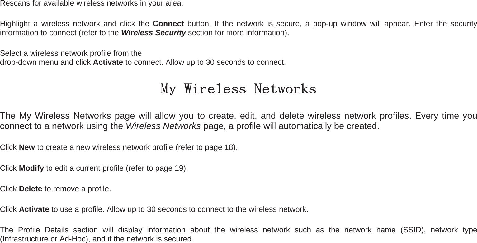 Rescans for available wireless networks in your area. Highlight a wireless network and click the Connect button. If the network is secure, a pop-up window will appear. Enter the security information to connect (refer to the Wireless Security section for more information). Select a wireless network profile from the   drop-down menu and click Activate to connect. Allow up to 30 seconds to connect. My Wireless Networks The My Wireless Networks page will allow you to create, edit, and delete wireless network profiles. Every time you connect to a network using the Wireless Networks page, a profile will automatically be created.   Click New to create a new wireless network profile (refer to page 18). Click Modify to edit a current profile (refer to page 19). Click Delete to remove a profile. Click Activate to use a profile. Allow up to 30 seconds to connect to the wireless network. The Profile Details section will display information about the wireless network such as the network name (SSID), network type (Infrastructure or Ad-Hoc), and if the network is secured. 