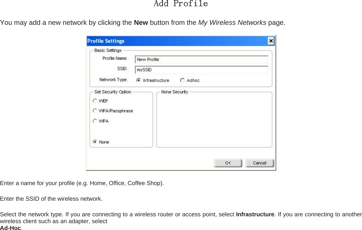 Add Profile You may add a new network by clicking the New button from the My Wireless Networks page.  Enter a name for your profile (e.g. Home, Office, Coffee Shop). Enter the SSID of the wireless network. Select the network type. If you are connecting to a wireless router or access point, select Infrastructure. If you are connecting to another wireless client such as an adapter, select   Ad-Hoc. 