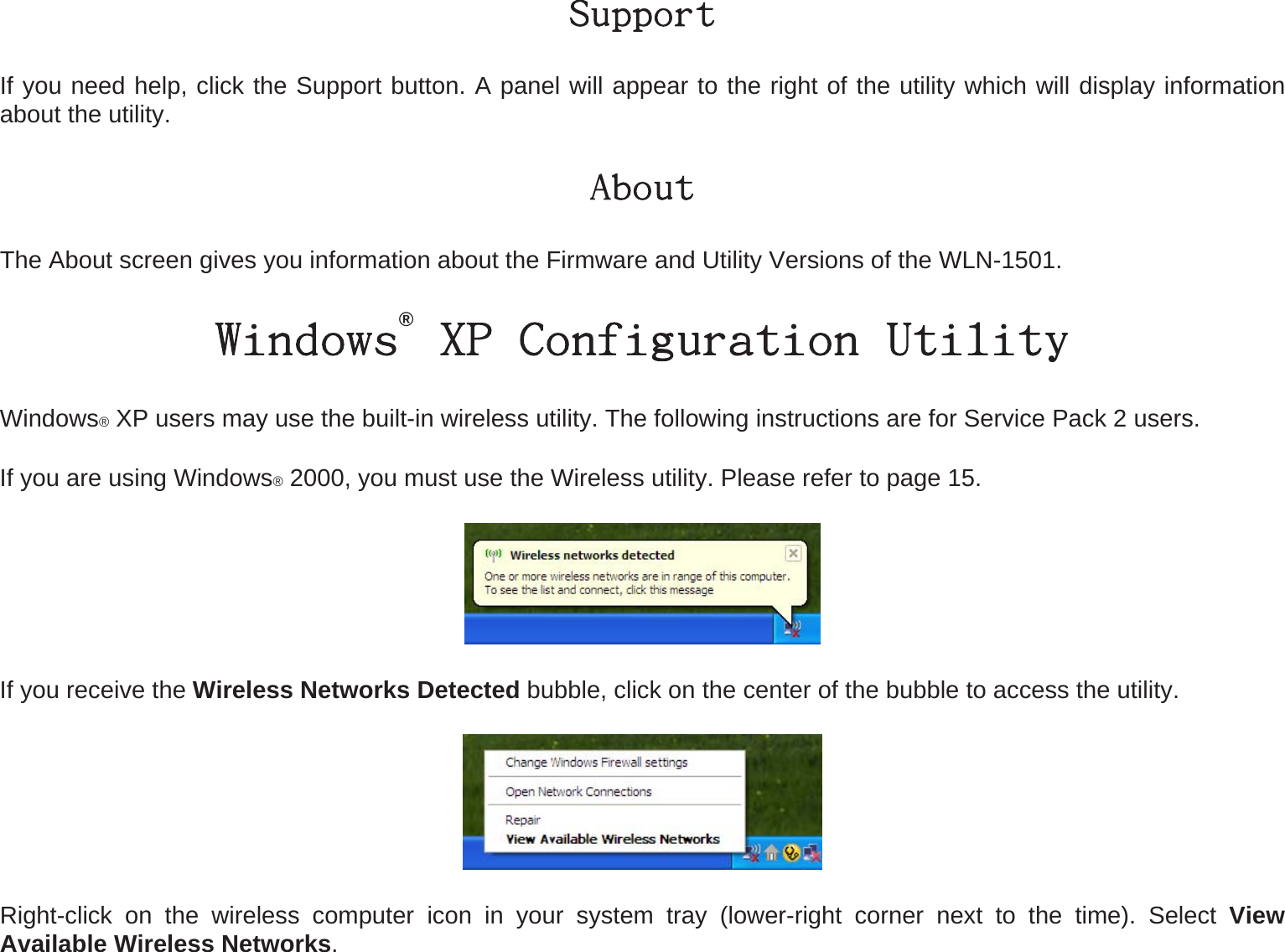 Support If you need help, click the Support button. A panel will appear to the right of the utility which will display information about the utility. About The About screen gives you information about the Firmware and Utility Versions of the WLN-1501. Windows® XP Configuration Utility Windows® XP users may use the built-in wireless utility. The following instructions are for Service Pack 2 users.   If you are using Windows® 2000, you must use the Wireless utility. Please refer to page 15.  If you receive the Wireless Networks Detected bubble, click on the center of the bubble to access the utility.  Right-click on the wireless computer icon in your system tray (lower-right corner next to the time). Select View Available Wireless Networks. 