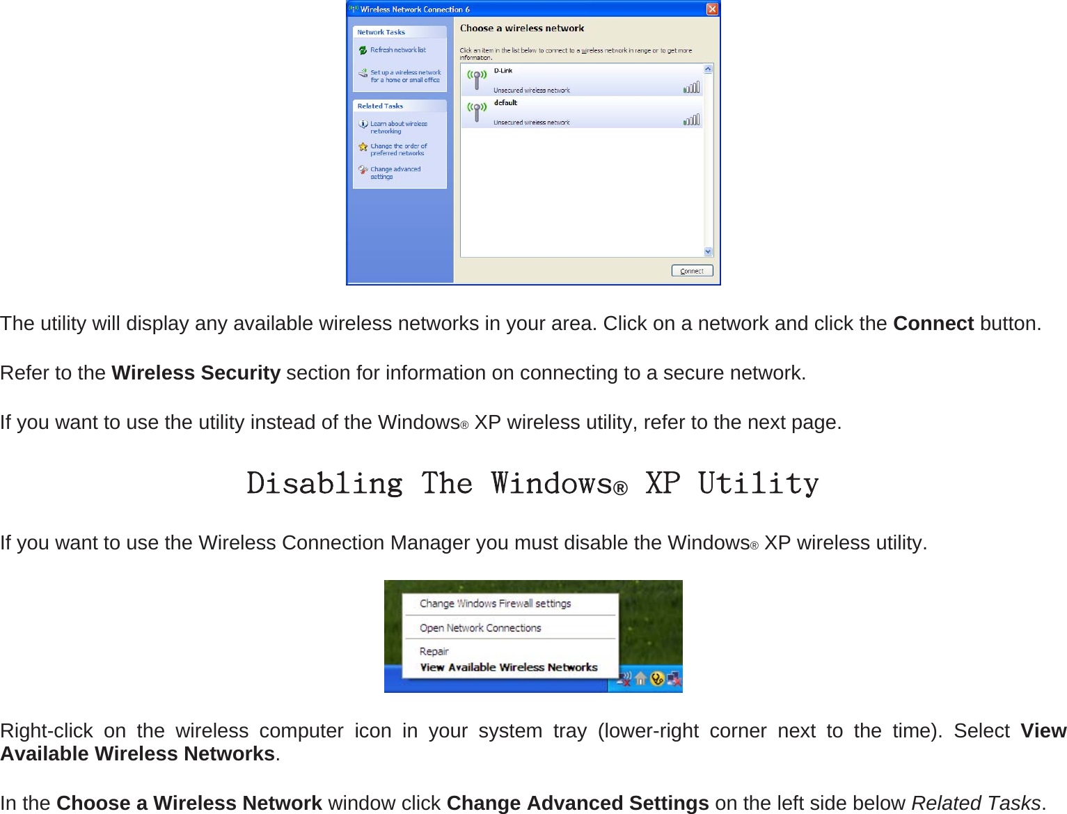  The utility will display any available wireless networks in your area. Click on a network and click the Connect button. Refer to the Wireless Security section for information on connecting to a secure network. If you want to use the utility instead of the Windows® XP wireless utility, refer to the next page. Disabling The Windows® XP Utility If you want to use the Wireless Connection Manager you must disable the Windows® XP wireless utility.  Right-click on the wireless computer icon in your system tray (lower-right corner next to the time). Select View Available Wireless Networks. In the Choose a Wireless Network window click Change Advanced Settings on the left side below Related Tasks.  