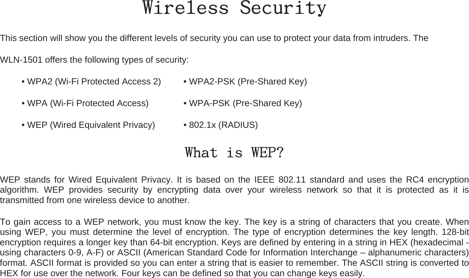 Wireless Security This section will show you the different levels of security you can use to protect your data from intruders. The   WLN-1501 offers the following types of security: • WPA2 (Wi-Fi Protected Access 2)     • WPA2-PSK (Pre-Shared Key) • WPA (Wi-Fi Protected Access)        • WPA-PSK (Pre-Shared Key) • WEP (Wired Equivalent Privacy)     • 802.1x (RADIUS) What is WEP? WEP stands for Wired Equivalent Privacy. It is based on the IEEE 802.11 standard and uses the RC4 encryption algorithm. WEP provides security by encrypting data over your wireless network so that it is protected as it is transmitted from one wireless device to another. To gain access to a WEP network, you must know the key. The key is a string of characters that you create. When using WEP, you must determine the level of encryption. The type of encryption determines the key length. 128-bit encryption requires a longer key than 64-bit encryption. Keys are defined by entering in a string in HEX (hexadecimal - using characters 0-9, A-F) or ASCII (American Standard Code for Information Interchange – alphanumeric characters) format. ASCII format is provided so you can enter a string that is easier to remember. The ASCII string is converted to HEX for use over the network. Four keys can be defined so that you can change keys easily. 