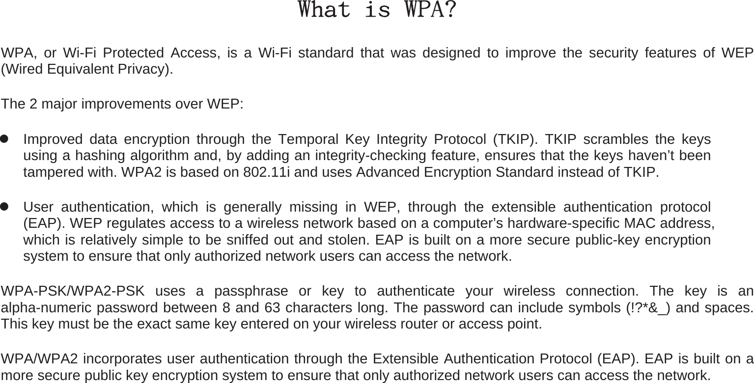 What is WPA? WPA, or Wi-Fi Protected Access, is a Wi-Fi standard that was designed to improve the security features of WEP (Wired Equivalent Privacy).   The 2 major improvements over WEP:    Improved data encryption through the Temporal Key Integrity Protocol (TKIP). TKIP scrambles the keys using a hashing algorithm and, by adding an integrity-checking feature, ensures that the keys haven’t been tampered with. WPA2 is based on 802.11i and uses Advanced Encryption Standard instead of TKIP.  User authentication, which is generally missing in WEP, through the extensible authentication protocol (EAP). WEP regulates access to a wireless network based on a computer’s hardware-specific MAC address, which is relatively simple to be sniffed out and stolen. EAP is built on a more secure public-key encryption system to ensure that only authorized network users can access the network. WPA-PSK/WPA2-PSK uses a passphrase or key to authenticate your wireless connection. The key is an alpha-numeric password between 8 and 63 characters long. The password can include symbols (!?*&amp;_) and spaces. This key must be the exact same key entered on your wireless router or access point. WPA/WPA2 incorporates user authentication through the Extensible Authentication Protocol (EAP). EAP is built on a more secure public key encryption system to ensure that only authorized network users can access the network. 