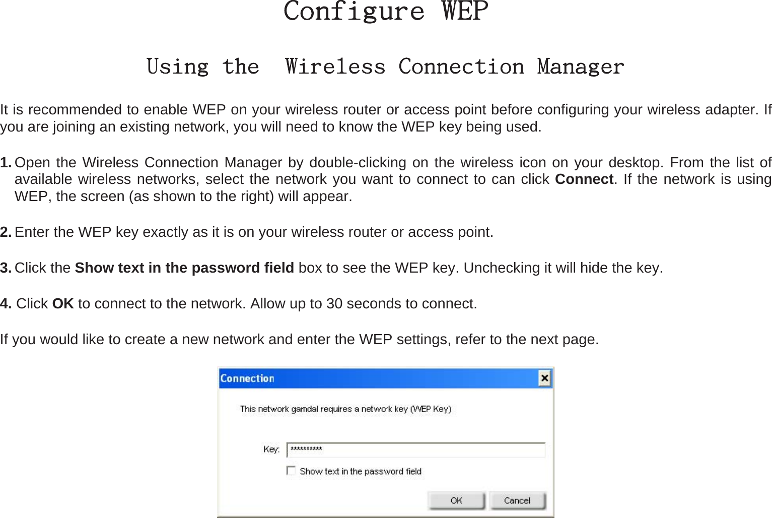 Configure WEP Using the  Wireless Connection Manager It is recommended to enable WEP on your wireless router or access point before configuring your wireless adapter. If you are joining an existing network, you will need to know the WEP key being used. 1. Open the Wireless Connection Manager by double-clicking on the wireless icon on your desktop. From the list of available wireless networks, select the network you want to connect to can click Connect. If the network is using WEP, the screen (as shown to the right) will appear.   2. Enter the WEP key exactly as it is on your wireless router or access point. 3. Click the Show text in the password field box to see the WEP key. Unchecking it will hide the key. 4. Click OK to connect to the network. Allow up to 30 seconds to connect.   If you would like to create a new network and enter the WEP settings, refer to the next page.  