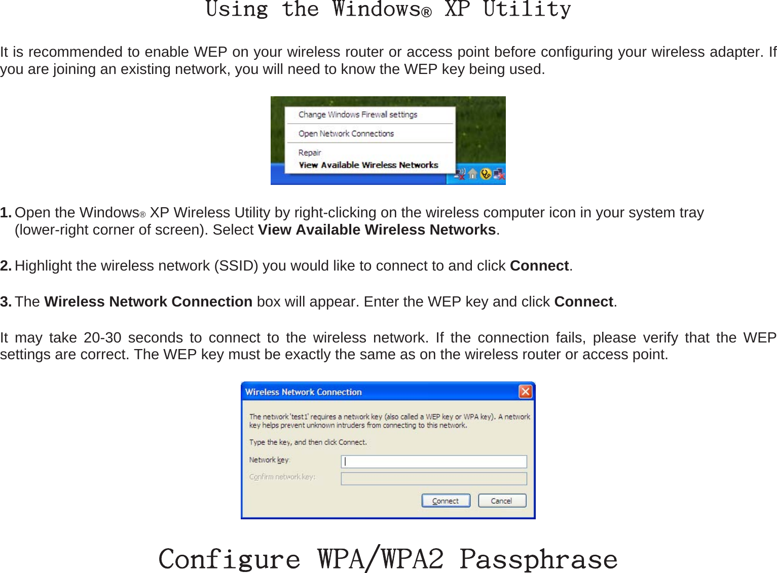 Using the Windows® XP Utility It is recommended to enable WEP on your wireless router or access point before configuring your wireless adapter. If you are joining an existing network, you will need to know the WEP key being used.  1. Open the Windows® XP Wireless Utility by right-clicking on the wireless computer icon in your system tray   (lower-right corner of screen). Select View Available Wireless Networks.  2. Highlight the wireless network (SSID) you would like to connect to and click Connect. 3. The Wireless Network Connection box will appear. Enter the WEP key and click Connect. It may take 20-30 seconds to connect to the wireless network. If the connection fails, please verify that the WEP settings are correct. The WEP key must be exactly the same as on the wireless router or access point.  Configure WPA/WPA2 Passphrase 