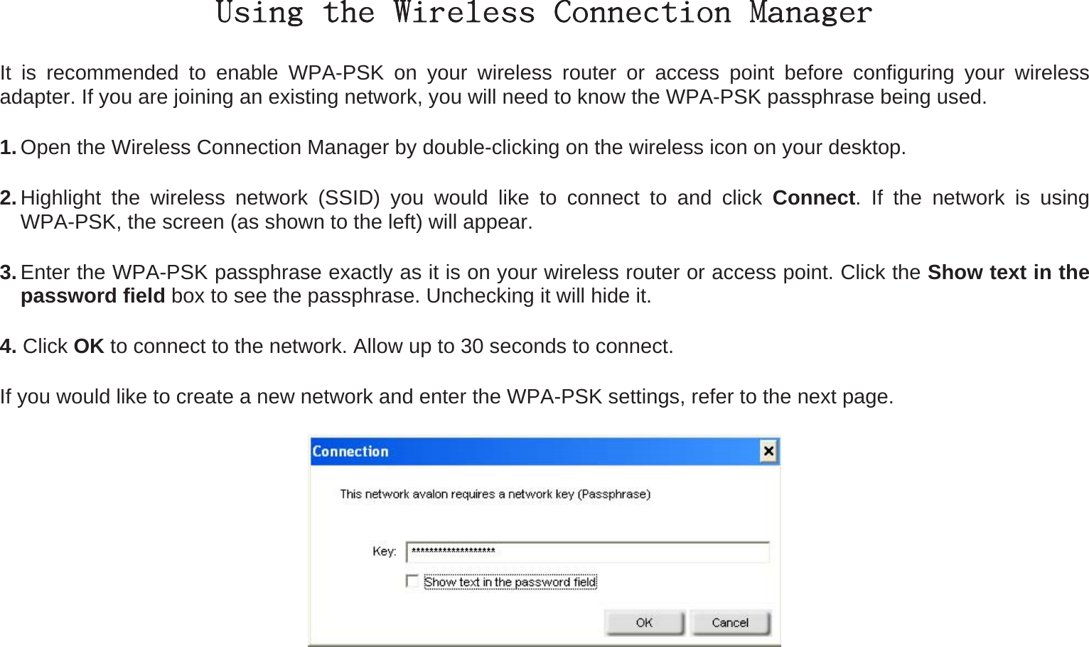 Using the Wireless Connection Manager It is recommended to enable WPA-PSK on your wireless router or access point before configuring your wireless adapter. If you are joining an existing network, you will need to know the WPA-PSK passphrase being used. 1. Open the Wireless Connection Manager by double-clicking on the wireless icon on your desktop.   2. Highlight the wireless network (SSID) you would like to connect to and click Connect. If the network is using WPA-PSK, the screen (as shown to the left) will appear.   3. Enter the WPA-PSK passphrase exactly as it is on your wireless router or access point. Click the Show text in the password field box to see the passphrase. Unchecking it will hide it. 4. Click OK to connect to the network. Allow up to 30 seconds to connect. If you would like to create a new network and enter the WPA-PSK settings, refer to the next page.  
