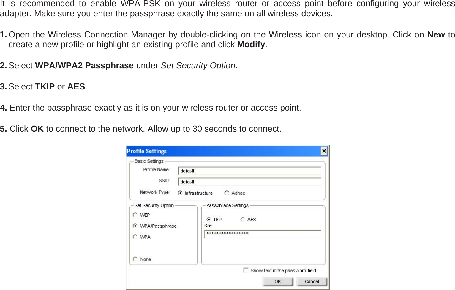 It is recommended to enable WPA-PSK on your wireless router or access point before configuring your wireless adapter. Make sure you enter the passphrase exactly the same on all wireless devices. 1. Open the Wireless Connection Manager by double-clicking on the Wireless icon on your desktop. Click on New to create a new profile or highlight an existing profile and click Modify.  2. Select WPA/WPA2 Passphrase under Set Security Option. 3. Select TKIP or AES.  4. Enter the passphrase exactly as it is on your wireless router or access point. 5. Click OK to connect to the network. Allow up to 30 seconds to connect.  