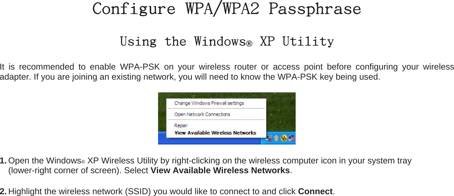 Configure WPA/WPA2 Passphrase Using the Windows® XP Utility It is recommended to enable WPA-PSK on your wireless router or access point before configuring your wireless adapter. If you are joining an existing network, you will need to know the WPA-PSK key being used.  1. Open the Windows® XP Wireless Utility by right-clicking on the wireless computer icon in your system tray   (lower-right corner of screen). Select View Available Wireless Networks.  2. Highlight the wireless network (SSID) you would like to connect to and click Connect. 