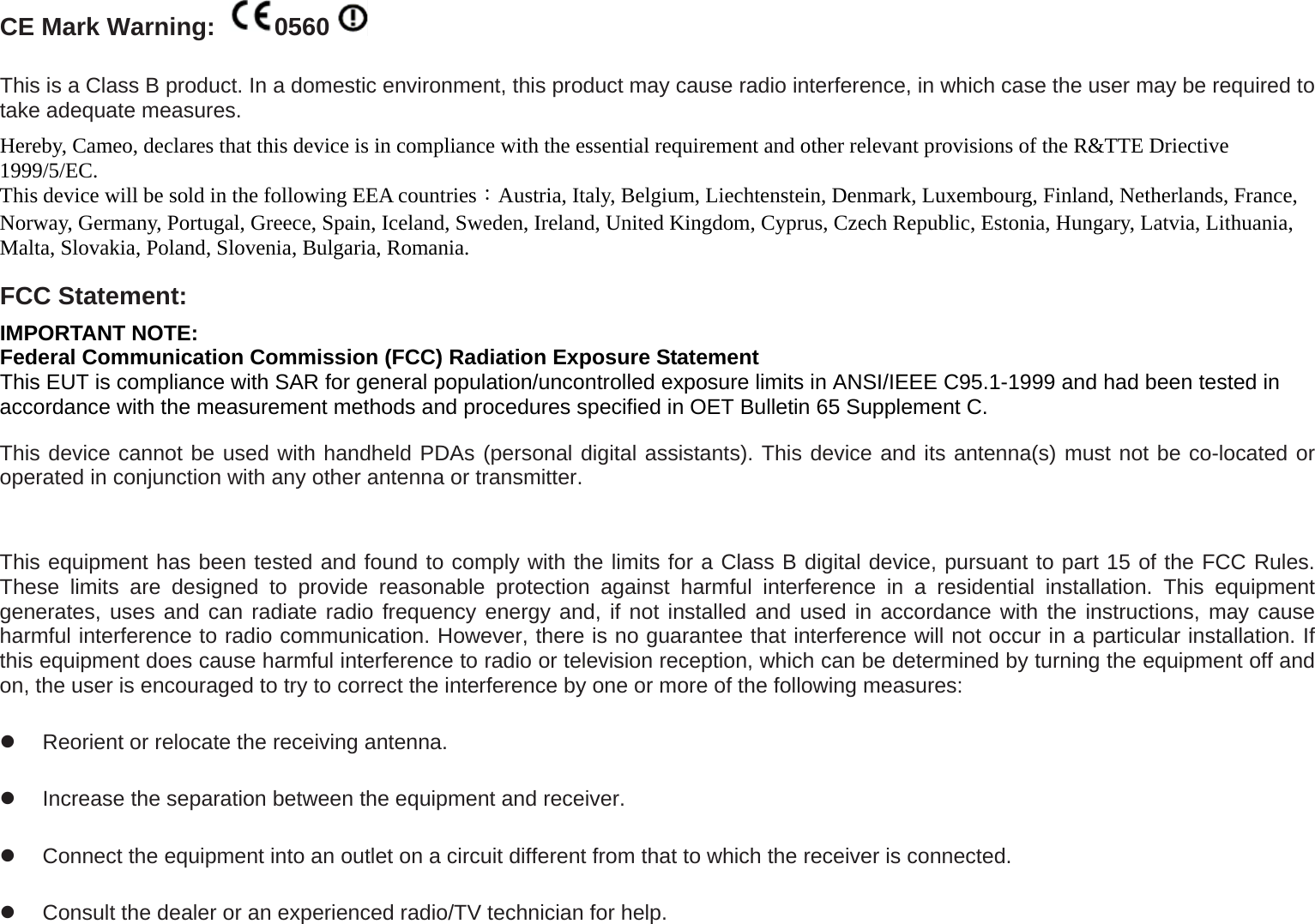CE Mark Warning:  0560  This is a Class B product. In a domestic environment, this product may cause radio interference, in which case the user may be required to take adequate measures.   Hereby, Cameo, declares that this device is in compliance with the essential requirement and other relevant provisions of the R&amp;TTE Driective 1999/5/EC. This device will be sold in the following EEA countries：Austria, Italy, Belgium, Liechtenstein, Denmark, Luxembourg, Finland, Netherlands, France, Norway, Germany, Portugal, Greece, Spain, Iceland, Sweden, Ireland, United Kingdom, Cyprus, Czech Republic, Estonia, Hungary, Latvia, Lithuania, Malta, Slovakia, Poland, Slovenia, Bulgaria, Romania. FCC Statement: IMPORTANT NOTE: Federal Communication Commission (FCC) Radiation Exposure Statement This EUT is compliance with SAR for general population/uncontrolled exposure limits in ANSI/IEEE C95.1-1999 and had been tested in accordance with the measurement methods and procedures specified in OET Bulletin 65 Supplement C. This device cannot be used with handheld PDAs (personal digital assistants). This device and its antenna(s) must not be co-located or operated in conjunction with any other antenna or transmitter.  This equipment has been tested and found to comply with the limits for a Class B digital device, pursuant to part 15 of the FCC Rules. These limits are designed to provide reasonable protection against harmful interference in a residential installation. This equipment generates, uses and can radiate radio frequency energy and, if not installed and used in accordance with the instructions, may cause harmful interference to radio communication. However, there is no guarantee that interference will not occur in a particular installation. If this equipment does cause harmful interference to radio or television reception, which can be determined by turning the equipment off and on, the user is encouraged to try to correct the interference by one or more of the following measures:   Reorient or relocate the receiving antenna.   Increase the separation between the equipment and receiver.   Connect the equipment into an outlet on a circuit different from that to which the receiver is connected.   Consult the dealer or an experienced radio/TV technician for help. 