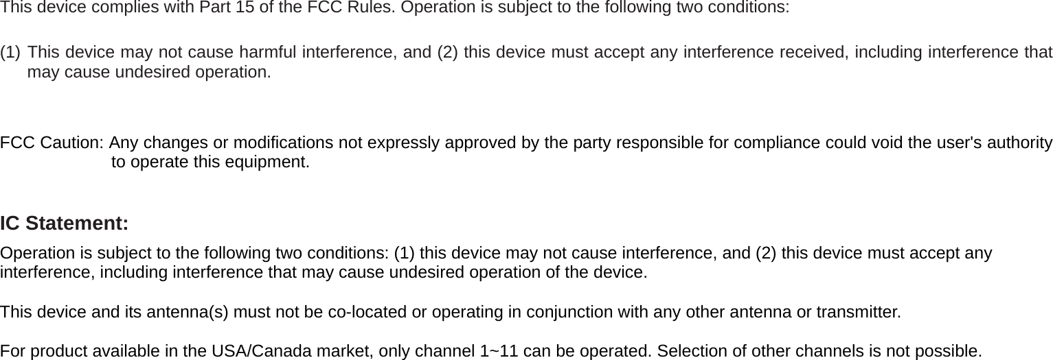  This device complies with Part 15 of the FCC Rules. Operation is subject to the following two conditions: (1) This device may not cause harmful interference, and (2) this device must accept any interference received, including interference that may cause undesired operation.   FCC Caution: Any changes or modifications not expressly approved by the party responsible for compliance could void the user&apos;s authority to operate this equipment.  IC Statement: Operation is subject to the following two conditions: (1) this device may not cause interference, and (2) this device must accept any interference, including interference that may cause undesired operation of the device.  This device and its antenna(s) must not be co-located or operating in conjunction with any other antenna or transmitter.  For product available in the USA/Canada market, only channel 1~11 can be operated. Selection of other channels is not possible.  