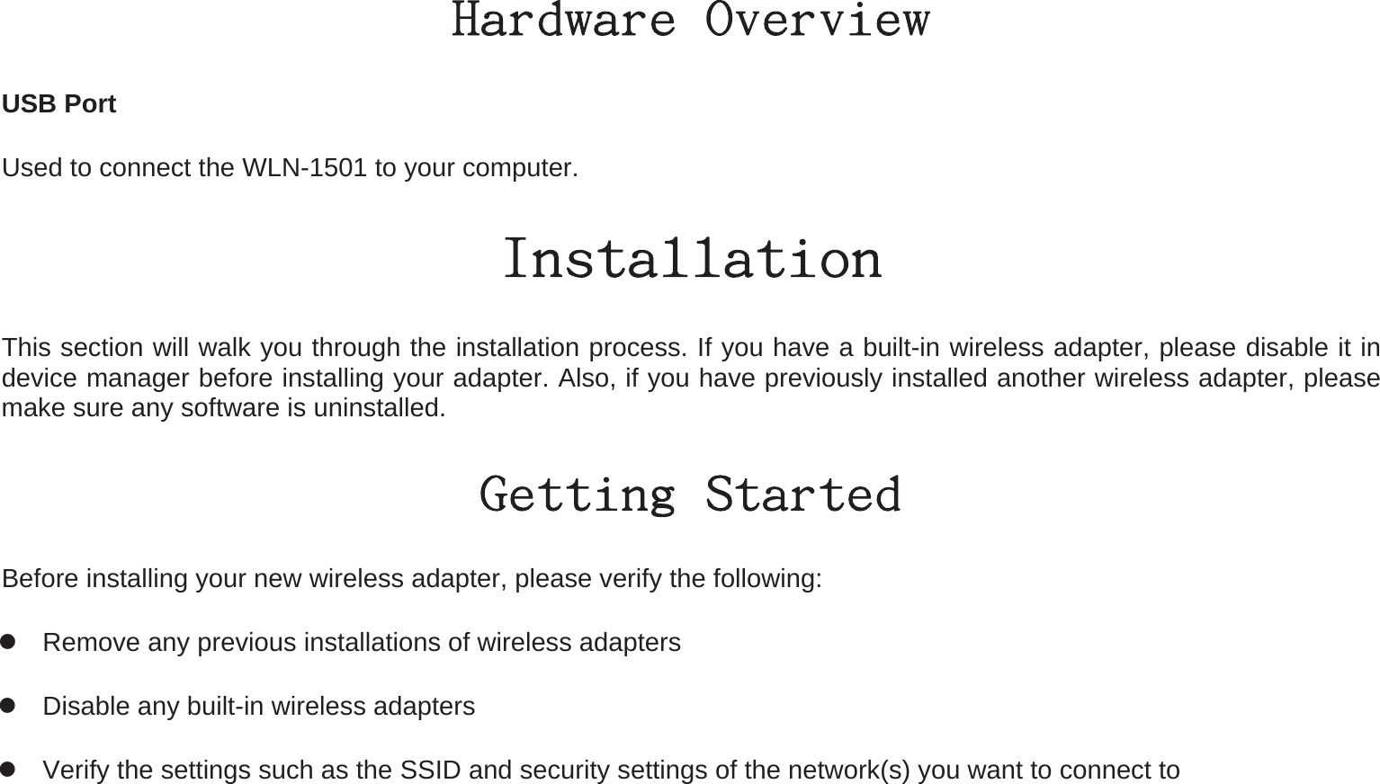 Hardware Overview USB Port Used to connect the WLN-1501 to your computer. Installation This section will walk you through the installation process. If you have a built-in wireless adapter, please disable it in device manager before installing your adapter. Also, if you have previously installed another wireless adapter, please make sure any software is uninstalled. Getting Started Before installing your new wireless adapter, please verify the following:  Remove any previous installations of wireless adapters  Disable any built-in wireless adapters    Verify the settings such as the SSID and security settings of the network(s) you want to connect to 